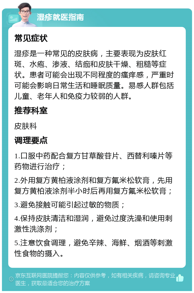 湿疹就医指南 常见症状 湿疹是一种常见的皮肤病，主要表现为皮肤红斑、水疱、渗液、结痂和皮肤干燥、粗糙等症状。患者可能会出现不同程度的瘙痒感，严重时可能会影响日常生活和睡眠质量。易感人群包括儿童、老年人和免疫力较弱的人群。 推荐科室 皮肤科 调理要点 1.口服中药配合复方甘草酸苷片、西替利嗪片等药物进行治疗； 2.外用复方黄柏液涂剂和复方氟米松软膏，先用复方黄柏液涂剂半小时后再用复方氟米松软膏； 3.避免接触可能引起过敏的物质； 4.保持皮肤清洁和湿润，避免过度洗澡和使用刺激性洗涤剂； 5.注意饮食调理，避免辛辣、海鲜、烟酒等刺激性食物的摄入。