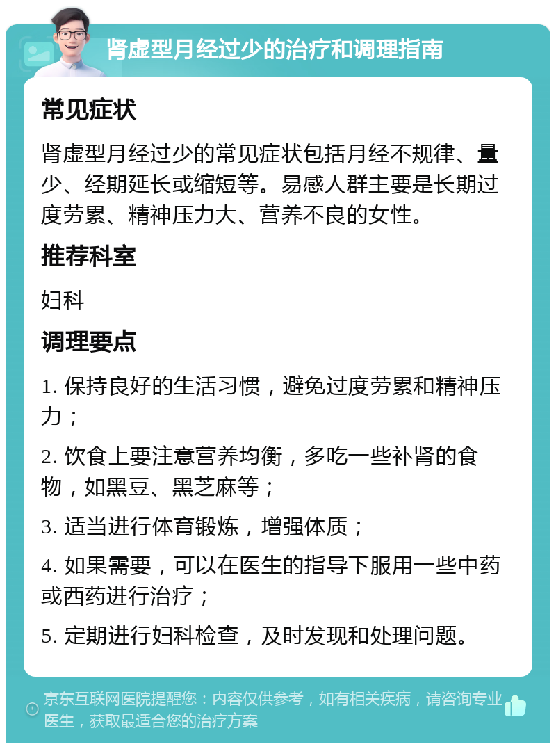 肾虚型月经过少的治疗和调理指南 常见症状 肾虚型月经过少的常见症状包括月经不规律、量少、经期延长或缩短等。易感人群主要是长期过度劳累、精神压力大、营养不良的女性。 推荐科室 妇科 调理要点 1. 保持良好的生活习惯，避免过度劳累和精神压力； 2. 饮食上要注意营养均衡，多吃一些补肾的食物，如黑豆、黑芝麻等； 3. 适当进行体育锻炼，增强体质； 4. 如果需要，可以在医生的指导下服用一些中药或西药进行治疗； 5. 定期进行妇科检查，及时发现和处理问题。