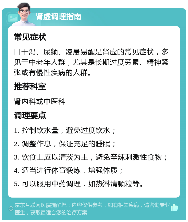 肾虚调理指南 常见症状 口干渴、尿频、凌晨易醒是肾虚的常见症状，多见于中老年人群，尤其是长期过度劳累、精神紧张或有慢性疾病的人群。 推荐科室 肾内科或中医科 调理要点 1. 控制饮水量，避免过度饮水； 2. 调整作息，保证充足的睡眠； 3. 饮食上应以清淡为主，避免辛辣刺激性食物； 4. 适当进行体育锻炼，增强体质； 5. 可以服用中药调理，如热淋清颗粒等。