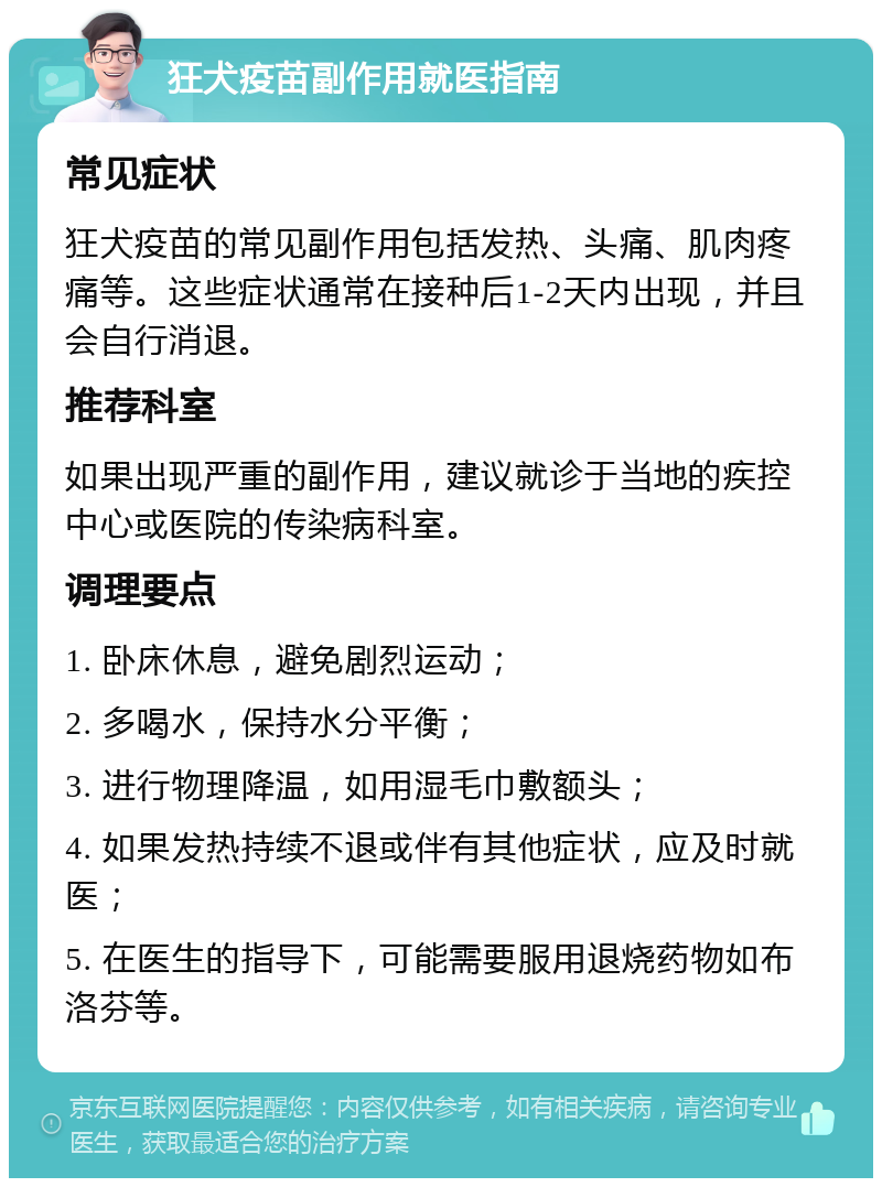 狂犬疫苗副作用就医指南 常见症状 狂犬疫苗的常见副作用包括发热、头痛、肌肉疼痛等。这些症状通常在接种后1-2天内出现，并且会自行消退。 推荐科室 如果出现严重的副作用，建议就诊于当地的疾控中心或医院的传染病科室。 调理要点 1. 卧床休息，避免剧烈运动； 2. 多喝水，保持水分平衡； 3. 进行物理降温，如用湿毛巾敷额头； 4. 如果发热持续不退或伴有其他症状，应及时就医； 5. 在医生的指导下，可能需要服用退烧药物如布洛芬等。