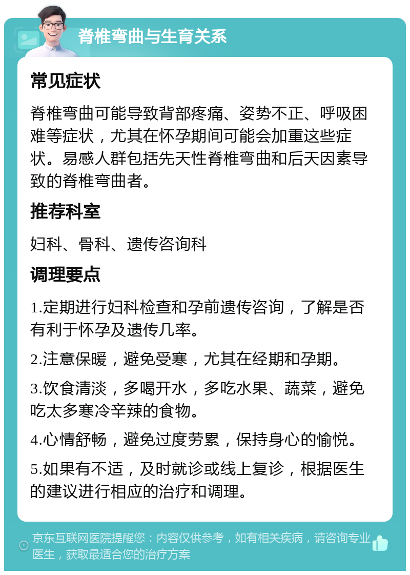 脊椎弯曲与生育关系 常见症状 脊椎弯曲可能导致背部疼痛、姿势不正、呼吸困难等症状，尤其在怀孕期间可能会加重这些症状。易感人群包括先天性脊椎弯曲和后天因素导致的脊椎弯曲者。 推荐科室 妇科、骨科、遗传咨询科 调理要点 1.定期进行妇科检查和孕前遗传咨询，了解是否有利于怀孕及遗传几率。 2.注意保暖，避免受寒，尤其在经期和孕期。 3.饮食清淡，多喝开水，多吃水果、蔬菜，避免吃太多寒冷辛辣的食物。 4.心情舒畅，避免过度劳累，保持身心的愉悦。 5.如果有不适，及时就诊或线上复诊，根据医生的建议进行相应的治疗和调理。