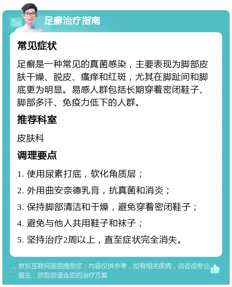 足癣治疗指南 常见症状 足癣是一种常见的真菌感染，主要表现为脚部皮肤干燥、脱皮、瘙痒和红斑，尤其在脚趾间和脚底更为明显。易感人群包括长期穿着密闭鞋子、脚部多汗、免疫力低下的人群。 推荐科室 皮肤科 调理要点 1. 使用尿素打底，软化角质层； 2. 外用曲安奈德乳膏，抗真菌和消炎； 3. 保持脚部清洁和干燥，避免穿着密闭鞋子； 4. 避免与他人共用鞋子和袜子； 5. 坚持治疗2周以上，直至症状完全消失。