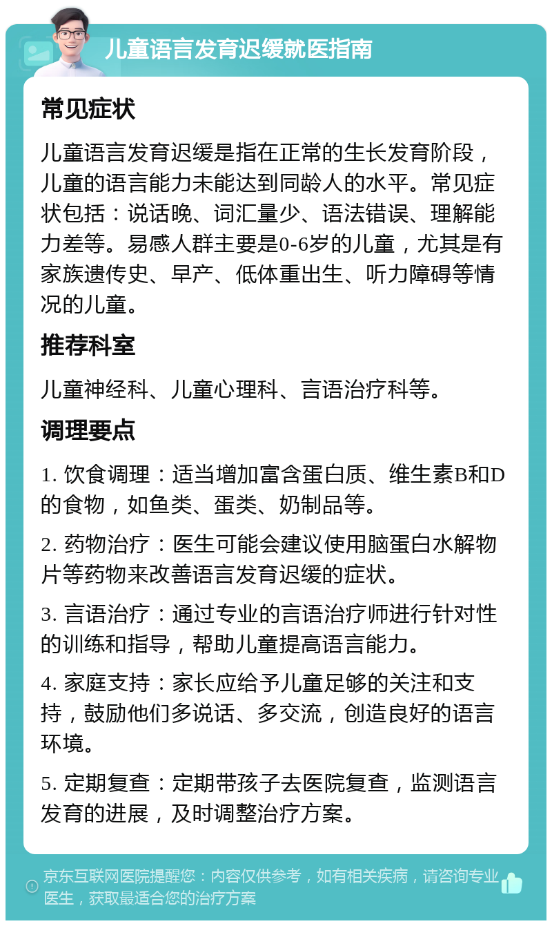 儿童语言发育迟缓就医指南 常见症状 儿童语言发育迟缓是指在正常的生长发育阶段，儿童的语言能力未能达到同龄人的水平。常见症状包括：说话晚、词汇量少、语法错误、理解能力差等。易感人群主要是0-6岁的儿童，尤其是有家族遗传史、早产、低体重出生、听力障碍等情况的儿童。 推荐科室 儿童神经科、儿童心理科、言语治疗科等。 调理要点 1. 饮食调理：适当增加富含蛋白质、维生素B和D的食物，如鱼类、蛋类、奶制品等。 2. 药物治疗：医生可能会建议使用脑蛋白水解物片等药物来改善语言发育迟缓的症状。 3. 言语治疗：通过专业的言语治疗师进行针对性的训练和指导，帮助儿童提高语言能力。 4. 家庭支持：家长应给予儿童足够的关注和支持，鼓励他们多说话、多交流，创造良好的语言环境。 5. 定期复查：定期带孩子去医院复查，监测语言发育的进展，及时调整治疗方案。