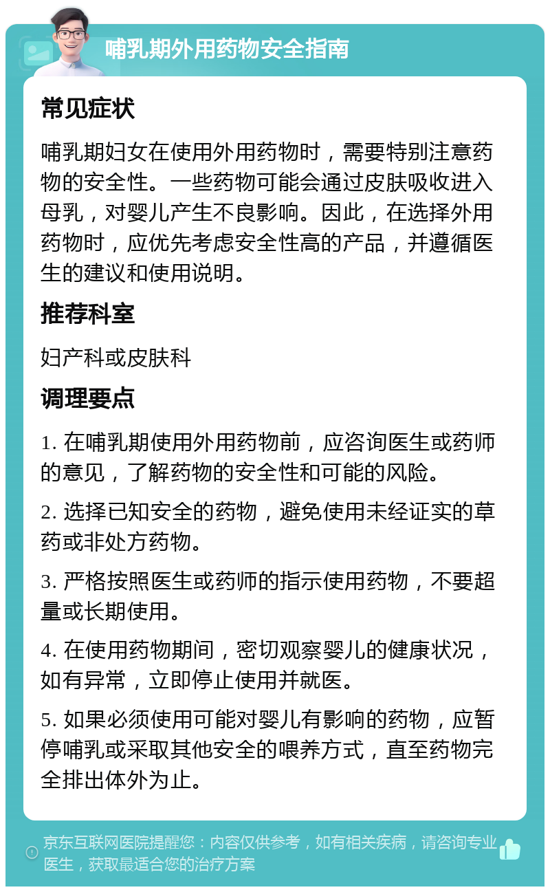 哺乳期外用药物安全指南 常见症状 哺乳期妇女在使用外用药物时，需要特别注意药物的安全性。一些药物可能会通过皮肤吸收进入母乳，对婴儿产生不良影响。因此，在选择外用药物时，应优先考虑安全性高的产品，并遵循医生的建议和使用说明。 推荐科室 妇产科或皮肤科 调理要点 1. 在哺乳期使用外用药物前，应咨询医生或药师的意见，了解药物的安全性和可能的风险。 2. 选择已知安全的药物，避免使用未经证实的草药或非处方药物。 3. 严格按照医生或药师的指示使用药物，不要超量或长期使用。 4. 在使用药物期间，密切观察婴儿的健康状况，如有异常，立即停止使用并就医。 5. 如果必须使用可能对婴儿有影响的药物，应暂停哺乳或采取其他安全的喂养方式，直至药物完全排出体外为止。