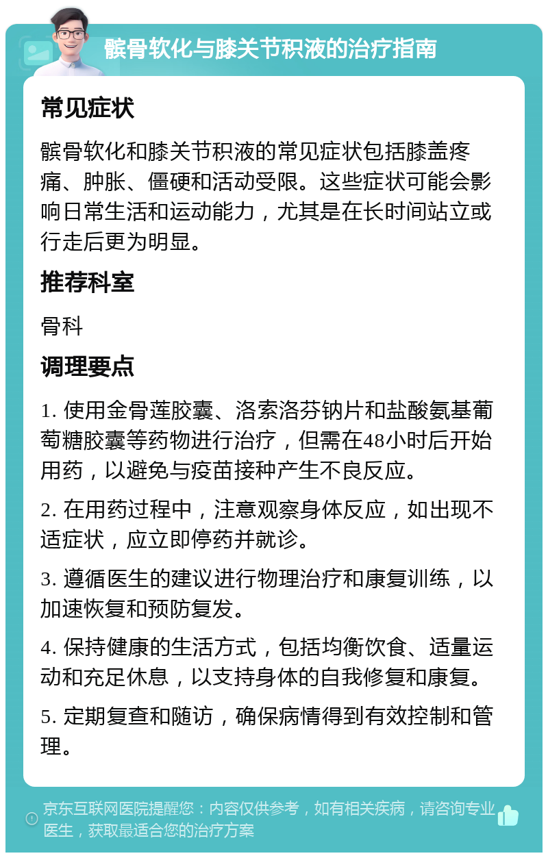 髌骨软化与膝关节积液的治疗指南 常见症状 髌骨软化和膝关节积液的常见症状包括膝盖疼痛、肿胀、僵硬和活动受限。这些症状可能会影响日常生活和运动能力，尤其是在长时间站立或行走后更为明显。 推荐科室 骨科 调理要点 1. 使用金骨莲胶囊、洛索洛芬钠片和盐酸氨基葡萄糖胶囊等药物进行治疗，但需在48小时后开始用药，以避免与疫苗接种产生不良反应。 2. 在用药过程中，注意观察身体反应，如出现不适症状，应立即停药并就诊。 3. 遵循医生的建议进行物理治疗和康复训练，以加速恢复和预防复发。 4. 保持健康的生活方式，包括均衡饮食、适量运动和充足休息，以支持身体的自我修复和康复。 5. 定期复查和随访，确保病情得到有效控制和管理。