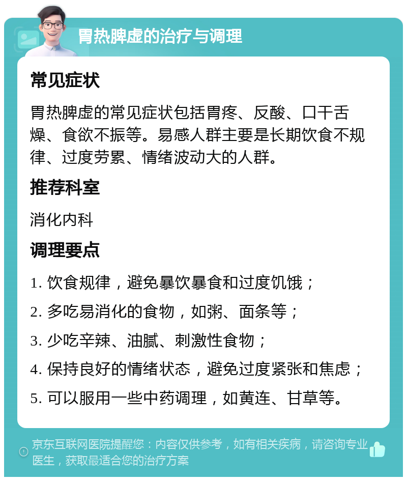 胃热脾虚的治疗与调理 常见症状 胃热脾虚的常见症状包括胃疼、反酸、口干舌燥、食欲不振等。易感人群主要是长期饮食不规律、过度劳累、情绪波动大的人群。 推荐科室 消化内科 调理要点 1. 饮食规律，避免暴饮暴食和过度饥饿； 2. 多吃易消化的食物，如粥、面条等； 3. 少吃辛辣、油腻、刺激性食物； 4. 保持良好的情绪状态，避免过度紧张和焦虑； 5. 可以服用一些中药调理，如黄连、甘草等。