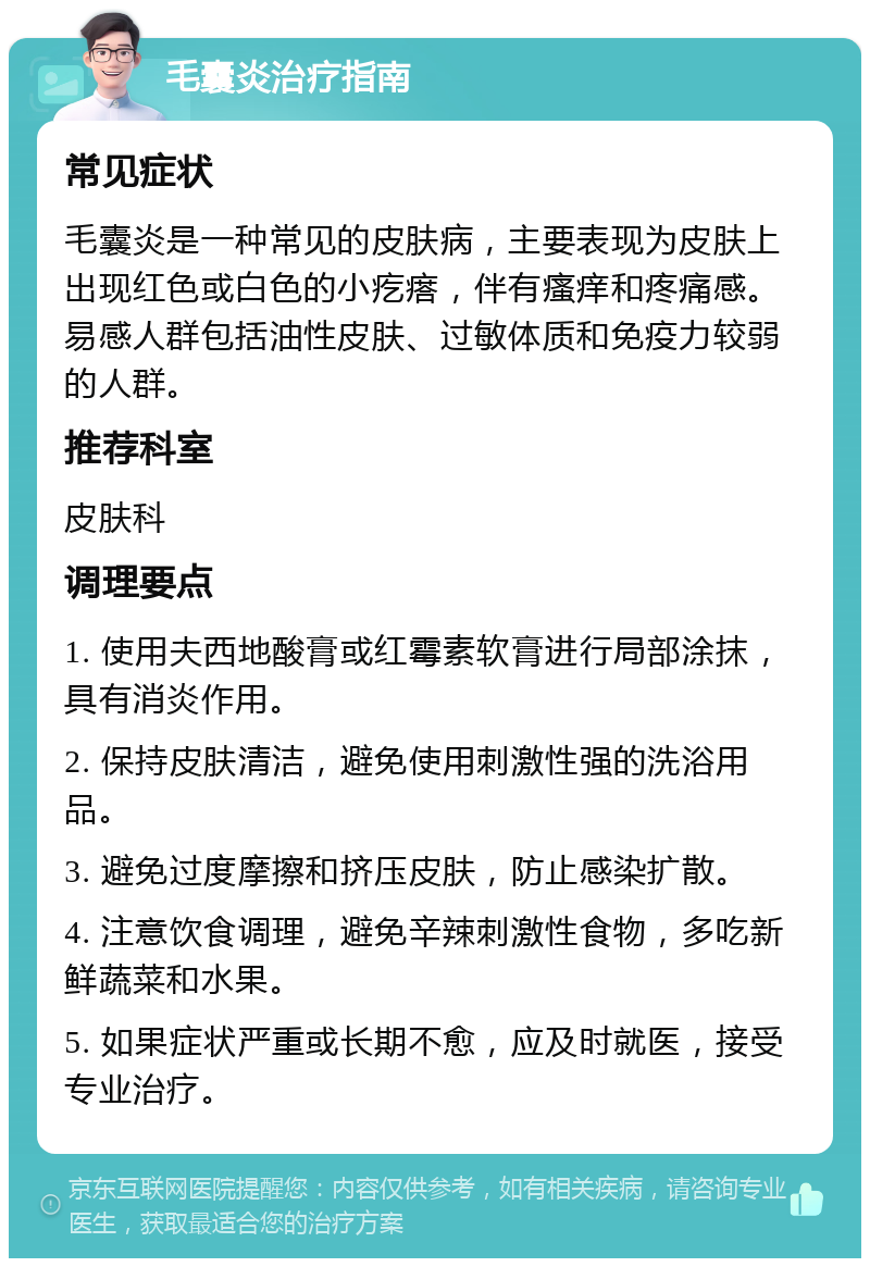 毛囊炎治疗指南 常见症状 毛囊炎是一种常见的皮肤病，主要表现为皮肤上出现红色或白色的小疙瘩，伴有瘙痒和疼痛感。易感人群包括油性皮肤、过敏体质和免疫力较弱的人群。 推荐科室 皮肤科 调理要点 1. 使用夫西地酸膏或红霉素软膏进行局部涂抹，具有消炎作用。 2. 保持皮肤清洁，避免使用刺激性强的洗浴用品。 3. 避免过度摩擦和挤压皮肤，防止感染扩散。 4. 注意饮食调理，避免辛辣刺激性食物，多吃新鲜蔬菜和水果。 5. 如果症状严重或长期不愈，应及时就医，接受专业治疗。