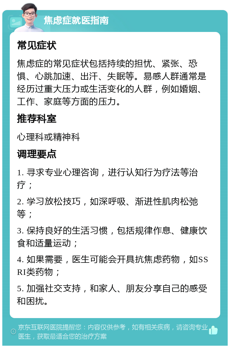 焦虑症就医指南 常见症状 焦虑症的常见症状包括持续的担忧、紧张、恐惧、心跳加速、出汗、失眠等。易感人群通常是经历过重大压力或生活变化的人群，例如婚姻、工作、家庭等方面的压力。 推荐科室 心理科或精神科 调理要点 1. 寻求专业心理咨询，进行认知行为疗法等治疗； 2. 学习放松技巧，如深呼吸、渐进性肌肉松弛等； 3. 保持良好的生活习惯，包括规律作息、健康饮食和适量运动； 4. 如果需要，医生可能会开具抗焦虑药物，如SSRI类药物； 5. 加强社交支持，和家人、朋友分享自己的感受和困扰。