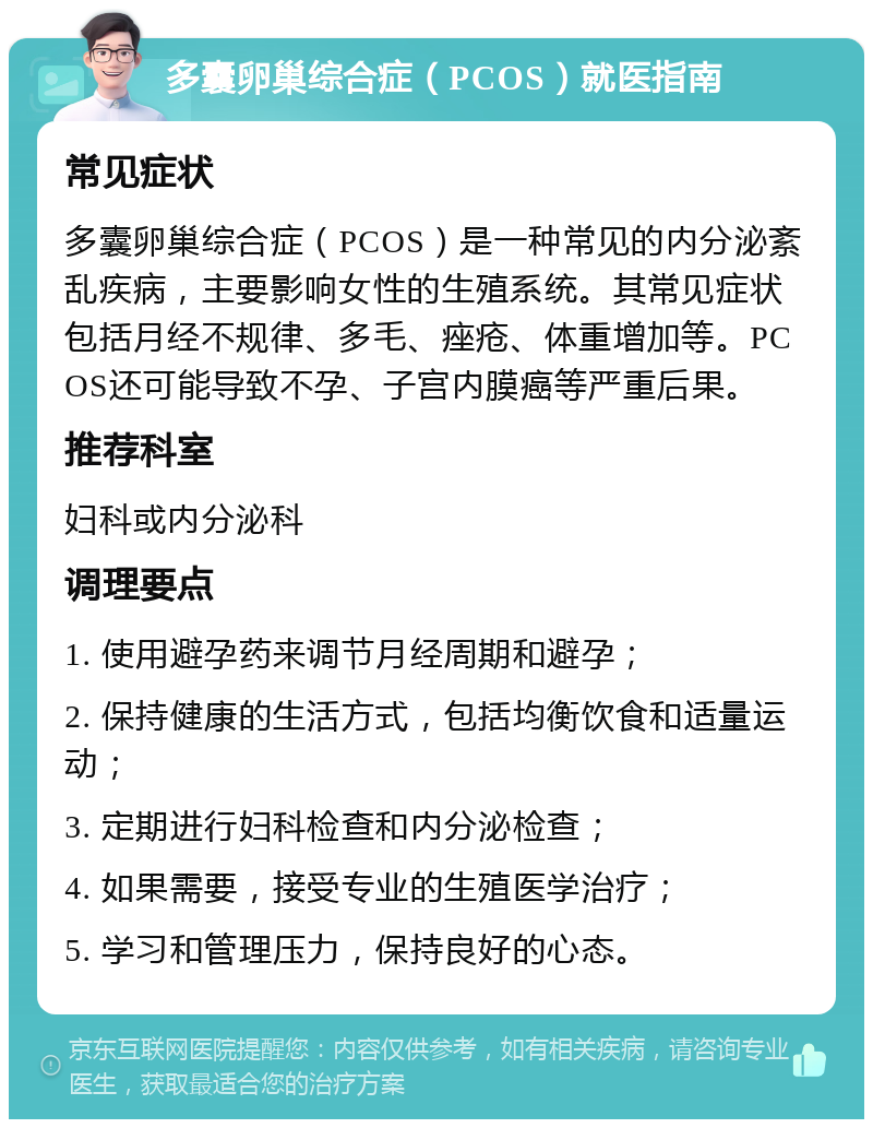 多囊卵巢综合症（PCOS）就医指南 常见症状 多囊卵巢综合症（PCOS）是一种常见的内分泌紊乱疾病，主要影响女性的生殖系统。其常见症状包括月经不规律、多毛、痤疮、体重增加等。PCOS还可能导致不孕、子宫内膜癌等严重后果。 推荐科室 妇科或内分泌科 调理要点 1. 使用避孕药来调节月经周期和避孕； 2. 保持健康的生活方式，包括均衡饮食和适量运动； 3. 定期进行妇科检查和内分泌检查； 4. 如果需要，接受专业的生殖医学治疗； 5. 学习和管理压力，保持良好的心态。