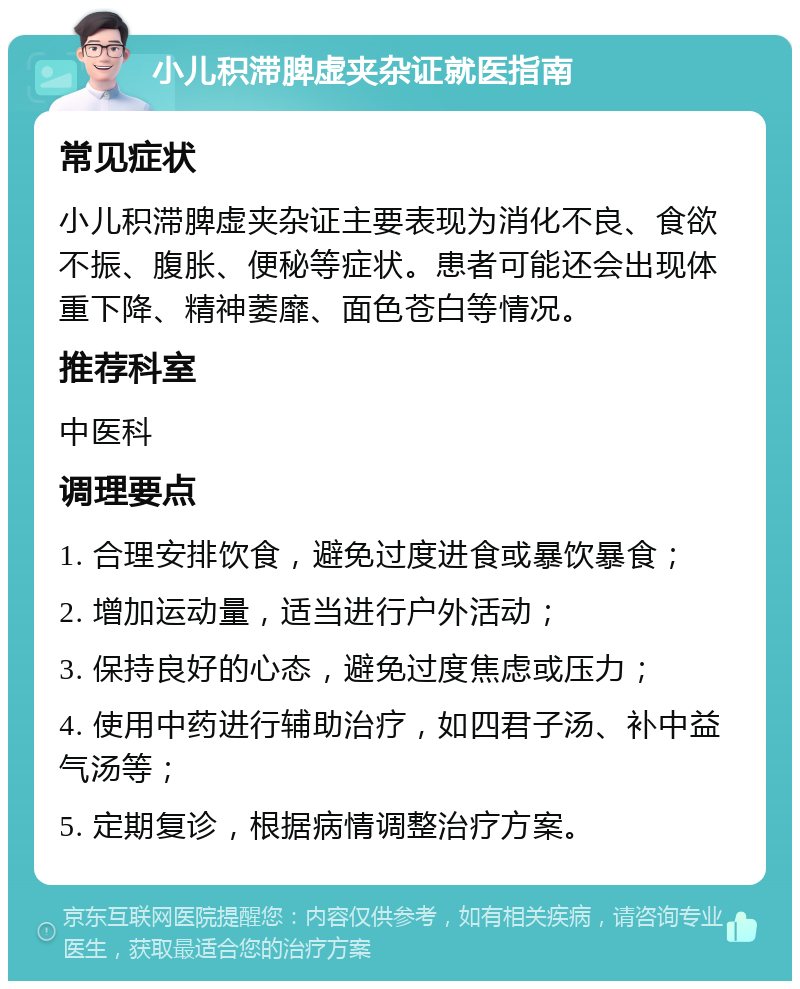 小儿积滞脾虚夹杂证就医指南 常见症状 小儿积滞脾虚夹杂证主要表现为消化不良、食欲不振、腹胀、便秘等症状。患者可能还会出现体重下降、精神萎靡、面色苍白等情况。 推荐科室 中医科 调理要点 1. 合理安排饮食，避免过度进食或暴饮暴食； 2. 增加运动量，适当进行户外活动； 3. 保持良好的心态，避免过度焦虑或压力； 4. 使用中药进行辅助治疗，如四君子汤、补中益气汤等； 5. 定期复诊，根据病情调整治疗方案。