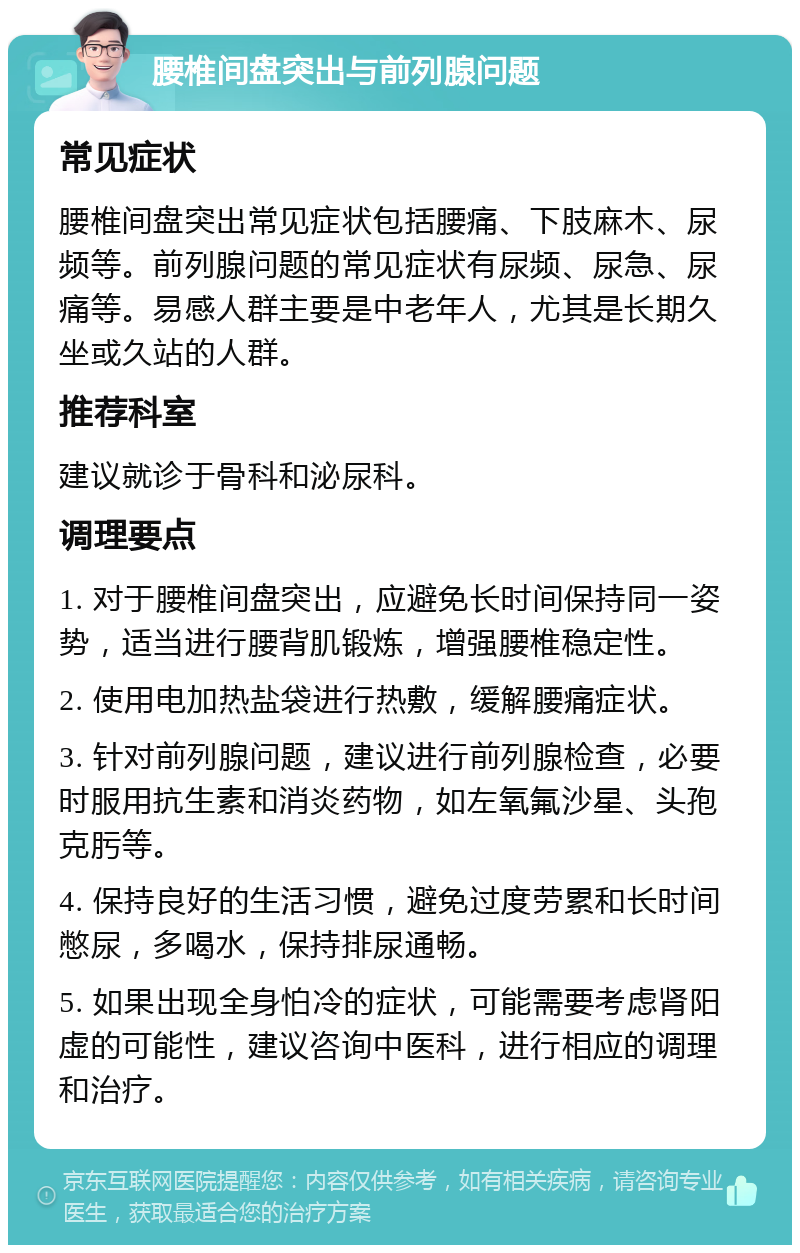 腰椎间盘突出与前列腺问题 常见症状 腰椎间盘突出常见症状包括腰痛、下肢麻木、尿频等。前列腺问题的常见症状有尿频、尿急、尿痛等。易感人群主要是中老年人，尤其是长期久坐或久站的人群。 推荐科室 建议就诊于骨科和泌尿科。 调理要点 1. 对于腰椎间盘突出，应避免长时间保持同一姿势，适当进行腰背肌锻炼，增强腰椎稳定性。 2. 使用电加热盐袋进行热敷，缓解腰痛症状。 3. 针对前列腺问题，建议进行前列腺检查，必要时服用抗生素和消炎药物，如左氧氟沙星、头孢克肟等。 4. 保持良好的生活习惯，避免过度劳累和长时间憋尿，多喝水，保持排尿通畅。 5. 如果出现全身怕冷的症状，可能需要考虑肾阳虚的可能性，建议咨询中医科，进行相应的调理和治疗。