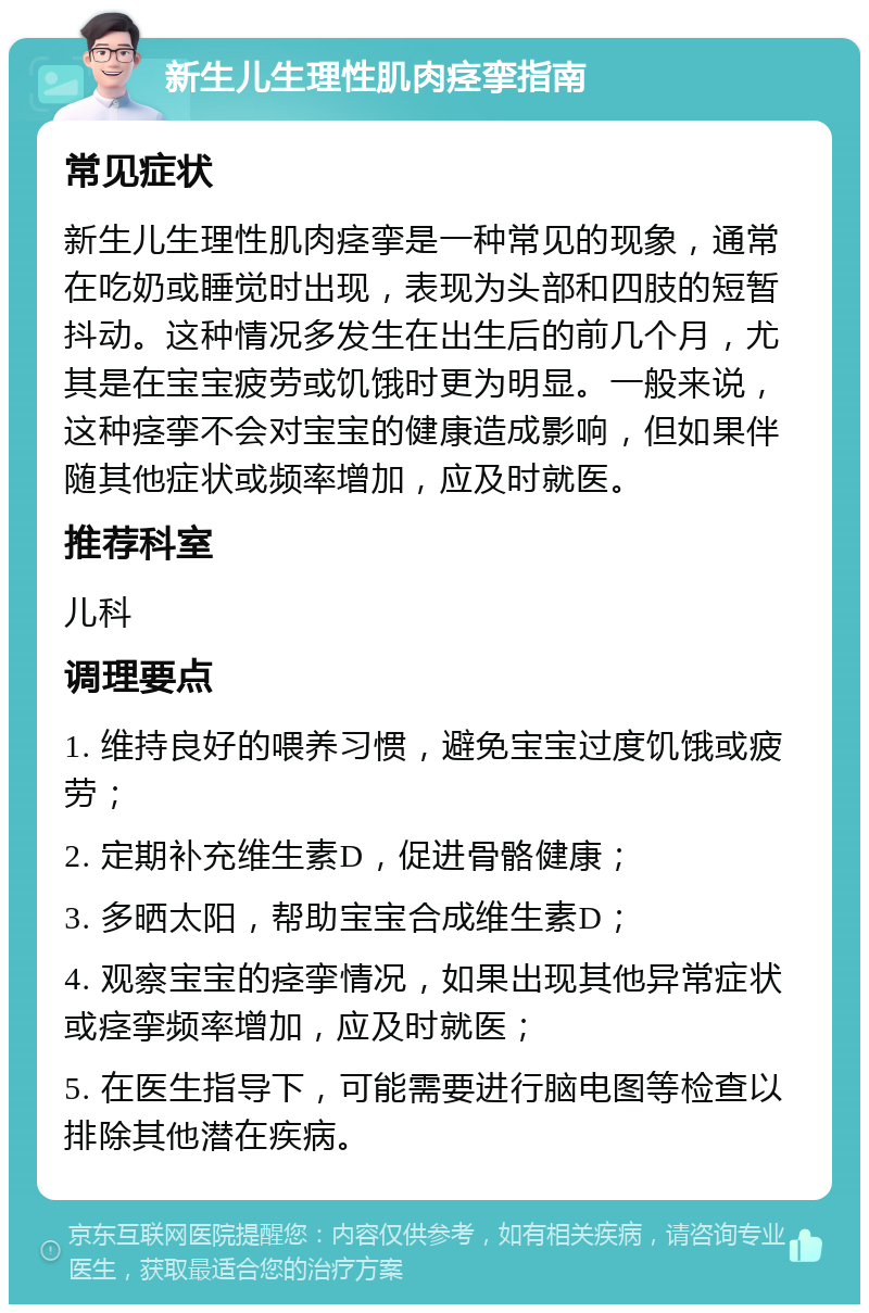 新生儿生理性肌肉痉挛指南 常见症状 新生儿生理性肌肉痉挛是一种常见的现象，通常在吃奶或睡觉时出现，表现为头部和四肢的短暂抖动。这种情况多发生在出生后的前几个月，尤其是在宝宝疲劳或饥饿时更为明显。一般来说，这种痉挛不会对宝宝的健康造成影响，但如果伴随其他症状或频率增加，应及时就医。 推荐科室 儿科 调理要点 1. 维持良好的喂养习惯，避免宝宝过度饥饿或疲劳； 2. 定期补充维生素D，促进骨骼健康； 3. 多晒太阳，帮助宝宝合成维生素D； 4. 观察宝宝的痉挛情况，如果出现其他异常症状或痉挛频率增加，应及时就医； 5. 在医生指导下，可能需要进行脑电图等检查以排除其他潜在疾病。