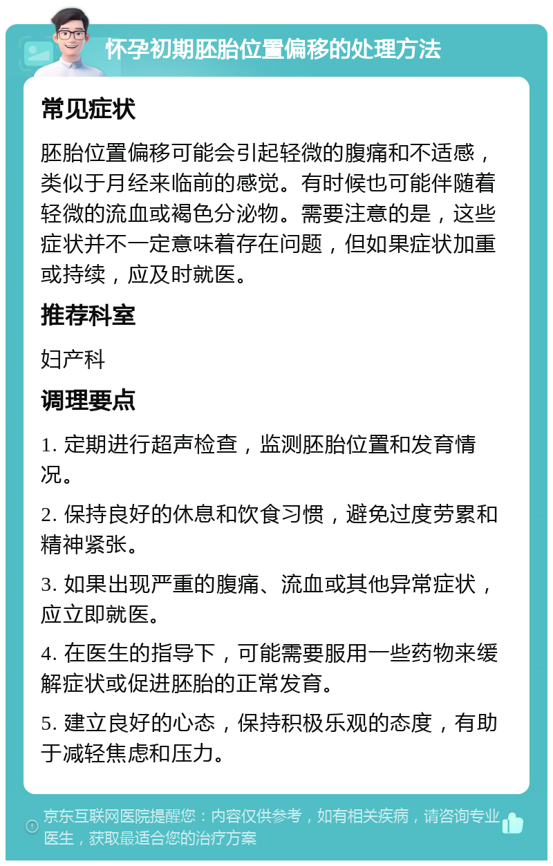 怀孕初期胚胎位置偏移的处理方法 常见症状 胚胎位置偏移可能会引起轻微的腹痛和不适感，类似于月经来临前的感觉。有时候也可能伴随着轻微的流血或褐色分泌物。需要注意的是，这些症状并不一定意味着存在问题，但如果症状加重或持续，应及时就医。 推荐科室 妇产科 调理要点 1. 定期进行超声检查，监测胚胎位置和发育情况。 2. 保持良好的休息和饮食习惯，避免过度劳累和精神紧张。 3. 如果出现严重的腹痛、流血或其他异常症状，应立即就医。 4. 在医生的指导下，可能需要服用一些药物来缓解症状或促进胚胎的正常发育。 5. 建立良好的心态，保持积极乐观的态度，有助于减轻焦虑和压力。