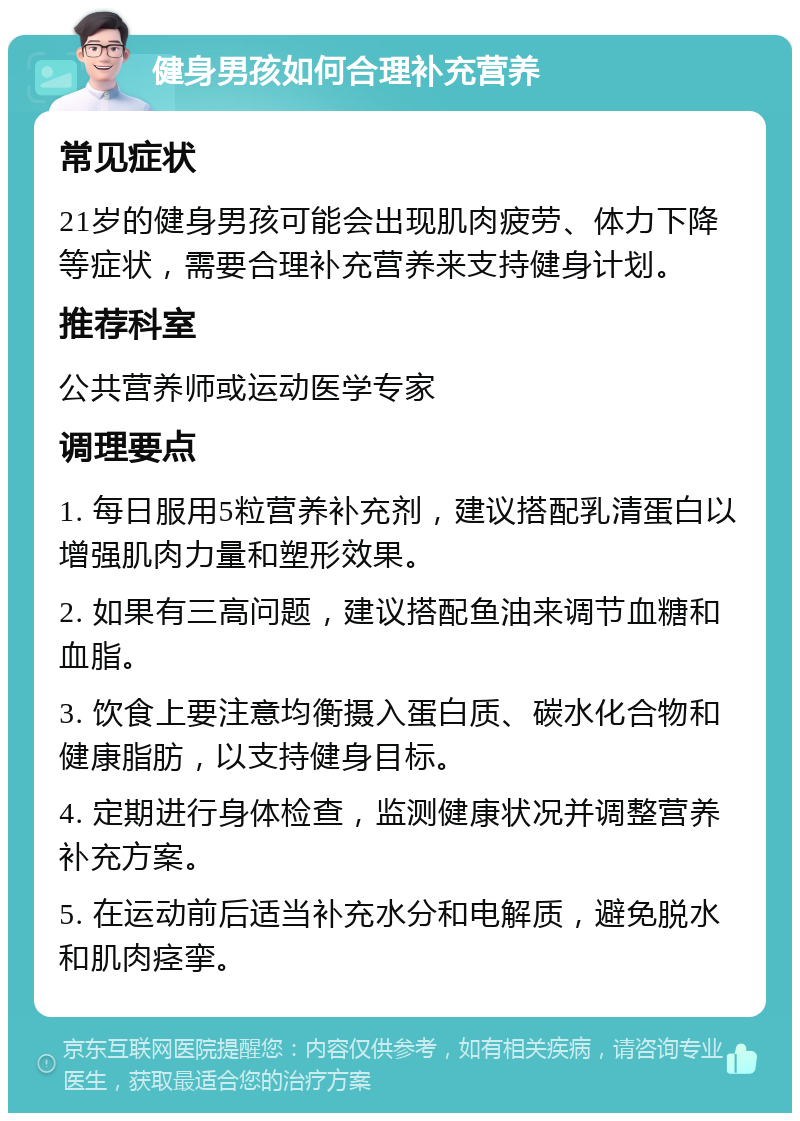 健身男孩如何合理补充营养 常见症状 21岁的健身男孩可能会出现肌肉疲劳、体力下降等症状，需要合理补充营养来支持健身计划。 推荐科室 公共营养师或运动医学专家 调理要点 1. 每日服用5粒营养补充剂，建议搭配乳清蛋白以增强肌肉力量和塑形效果。 2. 如果有三高问题，建议搭配鱼油来调节血糖和血脂。 3. 饮食上要注意均衡摄入蛋白质、碳水化合物和健康脂肪，以支持健身目标。 4. 定期进行身体检查，监测健康状况并调整营养补充方案。 5. 在运动前后适当补充水分和电解质，避免脱水和肌肉痉挛。