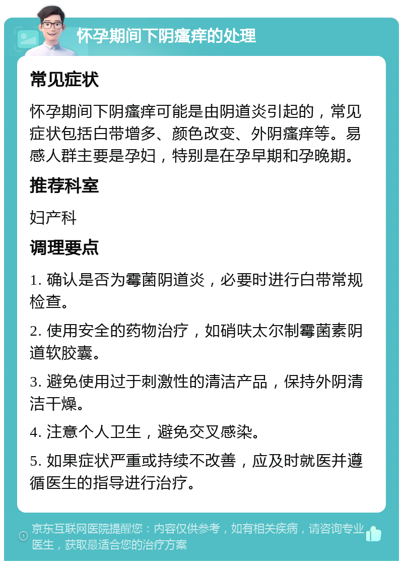 怀孕期间下阴瘙痒的处理 常见症状 怀孕期间下阴瘙痒可能是由阴道炎引起的，常见症状包括白带增多、颜色改变、外阴瘙痒等。易感人群主要是孕妇，特别是在孕早期和孕晚期。 推荐科室 妇产科 调理要点 1. 确认是否为霉菌阴道炎，必要时进行白带常规检查。 2. 使用安全的药物治疗，如硝呋太尔制霉菌素阴道软胶囊。 3. 避免使用过于刺激性的清洁产品，保持外阴清洁干燥。 4. 注意个人卫生，避免交叉感染。 5. 如果症状严重或持续不改善，应及时就医并遵循医生的指导进行治疗。