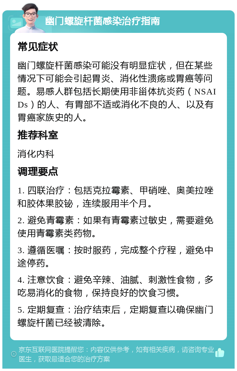 幽门螺旋杆菌感染治疗指南 常见症状 幽门螺旋杆菌感染可能没有明显症状，但在某些情况下可能会引起胃炎、消化性溃疡或胃癌等问题。易感人群包括长期使用非甾体抗炎药（NSAIDs）的人、有胃部不适或消化不良的人、以及有胃癌家族史的人。 推荐科室 消化内科 调理要点 1. 四联治疗：包括克拉霉素、甲硝唑、奥美拉唑和胶体果胶铋，连续服用半个月。 2. 避免青霉素：如果有青霉素过敏史，需要避免使用青霉素类药物。 3. 遵循医嘱：按时服药，完成整个疗程，避免中途停药。 4. 注意饮食：避免辛辣、油腻、刺激性食物，多吃易消化的食物，保持良好的饮食习惯。 5. 定期复查：治疗结束后，定期复查以确保幽门螺旋杆菌已经被清除。