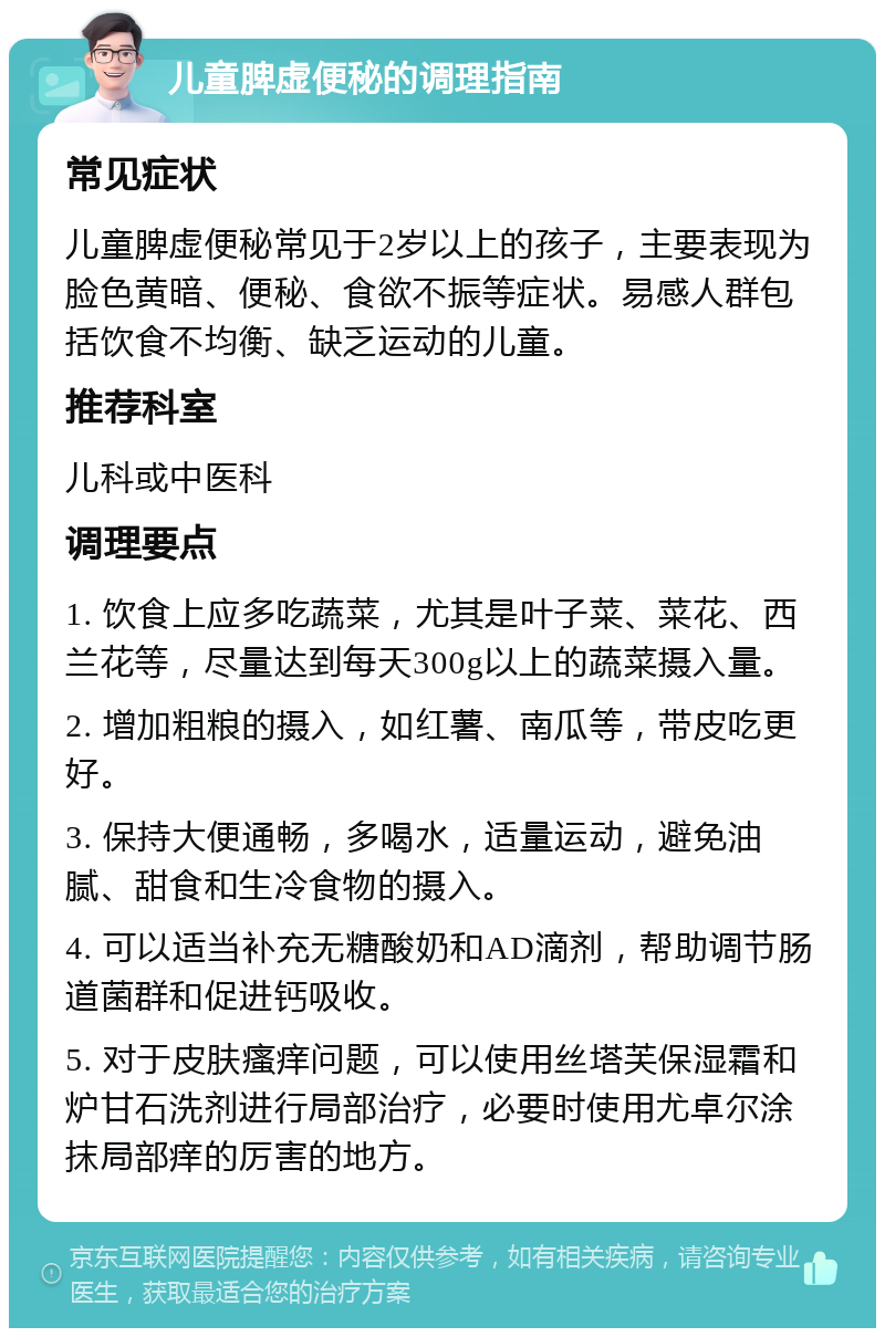 儿童脾虚便秘的调理指南 常见症状 儿童脾虚便秘常见于2岁以上的孩子，主要表现为脸色黄暗、便秘、食欲不振等症状。易感人群包括饮食不均衡、缺乏运动的儿童。 推荐科室 儿科或中医科 调理要点 1. 饮食上应多吃蔬菜，尤其是叶子菜、菜花、西兰花等，尽量达到每天300g以上的蔬菜摄入量。 2. 增加粗粮的摄入，如红薯、南瓜等，带皮吃更好。 3. 保持大便通畅，多喝水，适量运动，避免油腻、甜食和生冷食物的摄入。 4. 可以适当补充无糖酸奶和AD滴剂，帮助调节肠道菌群和促进钙吸收。 5. 对于皮肤瘙痒问题，可以使用丝塔芙保湿霜和炉甘石洗剂进行局部治疗，必要时使用尤卓尔涂抹局部痒的厉害的地方。