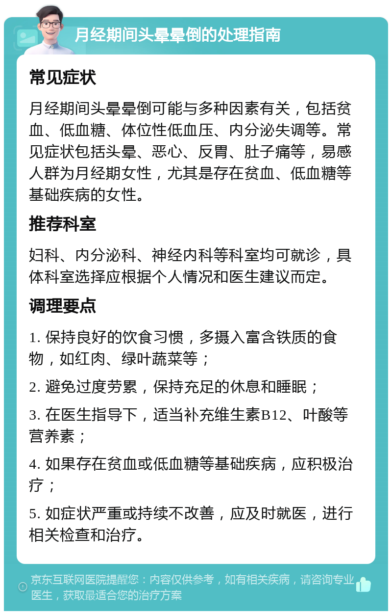 月经期间头晕晕倒的处理指南 常见症状 月经期间头晕晕倒可能与多种因素有关，包括贫血、低血糖、体位性低血压、内分泌失调等。常见症状包括头晕、恶心、反胃、肚子痛等，易感人群为月经期女性，尤其是存在贫血、低血糖等基础疾病的女性。 推荐科室 妇科、内分泌科、神经内科等科室均可就诊，具体科室选择应根据个人情况和医生建议而定。 调理要点 1. 保持良好的饮食习惯，多摄入富含铁质的食物，如红肉、绿叶蔬菜等； 2. 避免过度劳累，保持充足的休息和睡眠； 3. 在医生指导下，适当补充维生素B12、叶酸等营养素； 4. 如果存在贫血或低血糖等基础疾病，应积极治疗； 5. 如症状严重或持续不改善，应及时就医，进行相关检查和治疗。