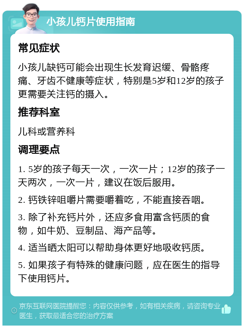 小孩儿钙片使用指南 常见症状 小孩儿缺钙可能会出现生长发育迟缓、骨骼疼痛、牙齿不健康等症状，特别是5岁和12岁的孩子更需要关注钙的摄入。 推荐科室 儿科或营养科 调理要点 1. 5岁的孩子每天一次，一次一片；12岁的孩子一天两次，一次一片，建议在饭后服用。 2. 钙铁锌咀嚼片需要嚼着吃，不能直接吞咽。 3. 除了补充钙片外，还应多食用富含钙质的食物，如牛奶、豆制品、海产品等。 4. 适当晒太阳可以帮助身体更好地吸收钙质。 5. 如果孩子有特殊的健康问题，应在医生的指导下使用钙片。