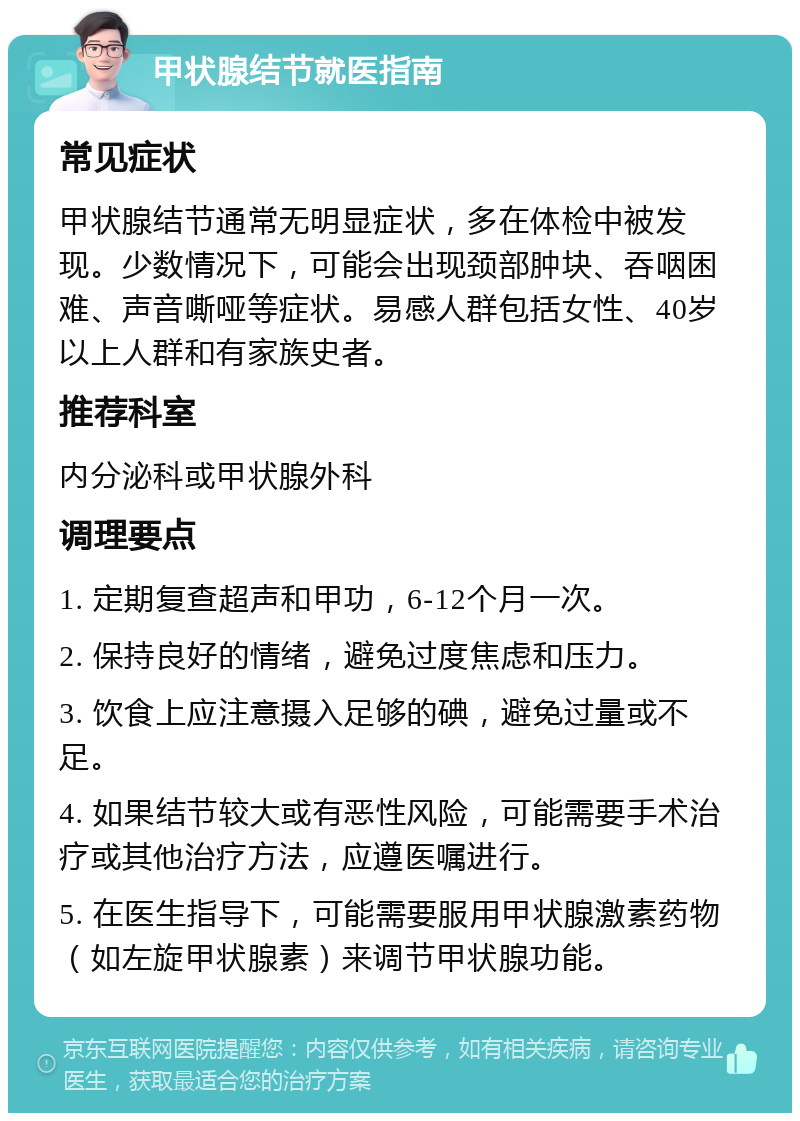 甲状腺结节就医指南 常见症状 甲状腺结节通常无明显症状，多在体检中被发现。少数情况下，可能会出现颈部肿块、吞咽困难、声音嘶哑等症状。易感人群包括女性、40岁以上人群和有家族史者。 推荐科室 内分泌科或甲状腺外科 调理要点 1. 定期复查超声和甲功，6-12个月一次。 2. 保持良好的情绪，避免过度焦虑和压力。 3. 饮食上应注意摄入足够的碘，避免过量或不足。 4. 如果结节较大或有恶性风险，可能需要手术治疗或其他治疗方法，应遵医嘱进行。 5. 在医生指导下，可能需要服用甲状腺激素药物（如左旋甲状腺素）来调节甲状腺功能。