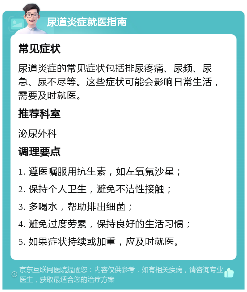 尿道炎症就医指南 常见症状 尿道炎症的常见症状包括排尿疼痛、尿频、尿急、尿不尽等。这些症状可能会影响日常生活，需要及时就医。 推荐科室 泌尿外科 调理要点 1. 遵医嘱服用抗生素，如左氧氟沙星； 2. 保持个人卫生，避免不洁性接触； 3. 多喝水，帮助排出细菌； 4. 避免过度劳累，保持良好的生活习惯； 5. 如果症状持续或加重，应及时就医。