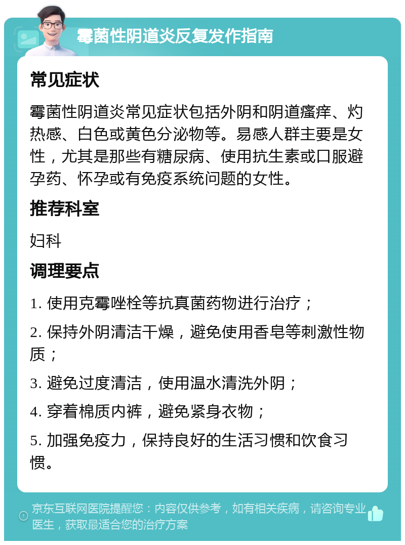 霉菌性阴道炎反复发作指南 常见症状 霉菌性阴道炎常见症状包括外阴和阴道瘙痒、灼热感、白色或黄色分泌物等。易感人群主要是女性，尤其是那些有糖尿病、使用抗生素或口服避孕药、怀孕或有免疫系统问题的女性。 推荐科室 妇科 调理要点 1. 使用克霉唑栓等抗真菌药物进行治疗； 2. 保持外阴清洁干燥，避免使用香皂等刺激性物质； 3. 避免过度清洁，使用温水清洗外阴； 4. 穿着棉质内裤，避免紧身衣物； 5. 加强免疫力，保持良好的生活习惯和饮食习惯。