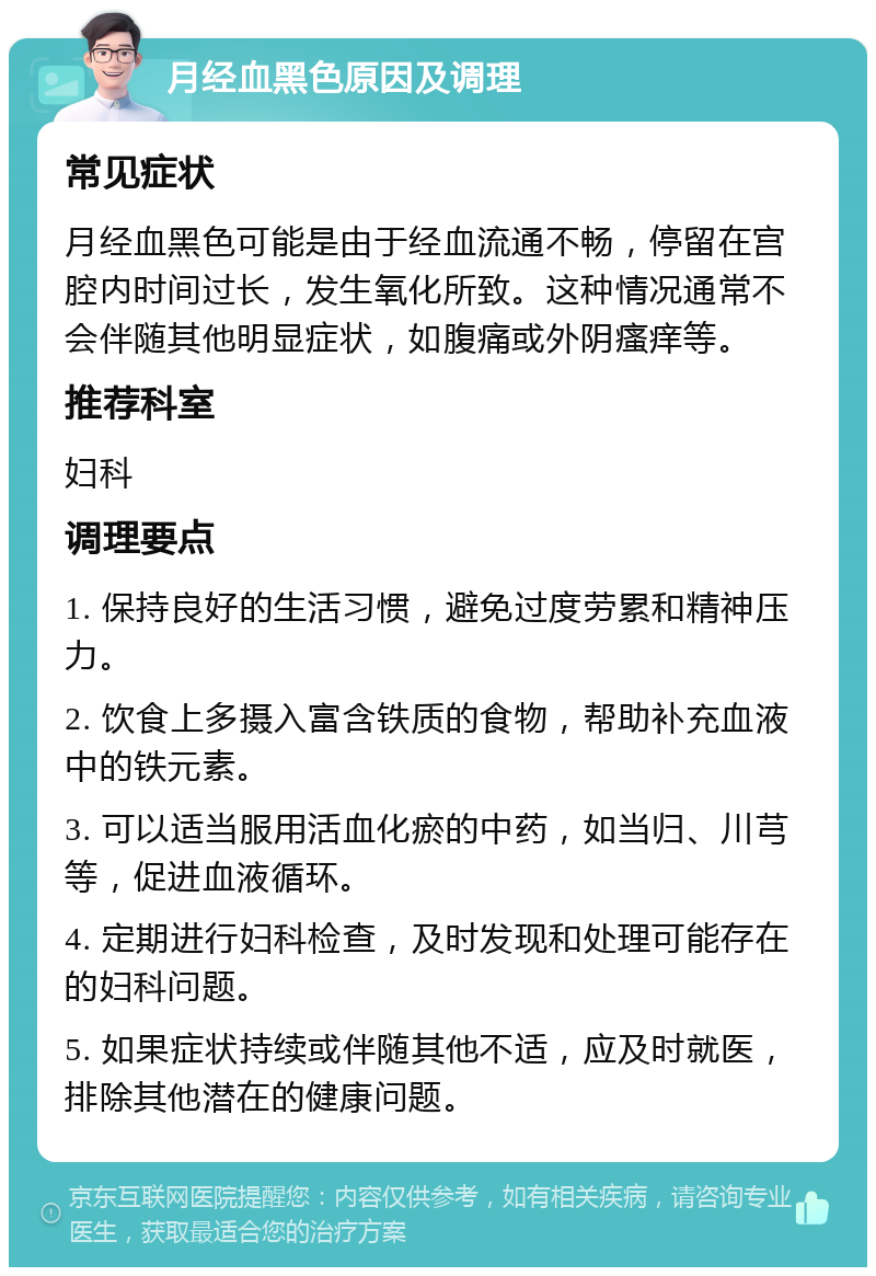 月经血黑色原因及调理 常见症状 月经血黑色可能是由于经血流通不畅，停留在宫腔内时间过长，发生氧化所致。这种情况通常不会伴随其他明显症状，如腹痛或外阴瘙痒等。 推荐科室 妇科 调理要点 1. 保持良好的生活习惯，避免过度劳累和精神压力。 2. 饮食上多摄入富含铁质的食物，帮助补充血液中的铁元素。 3. 可以适当服用活血化瘀的中药，如当归、川芎等，促进血液循环。 4. 定期进行妇科检查，及时发现和处理可能存在的妇科问题。 5. 如果症状持续或伴随其他不适，应及时就医，排除其他潜在的健康问题。