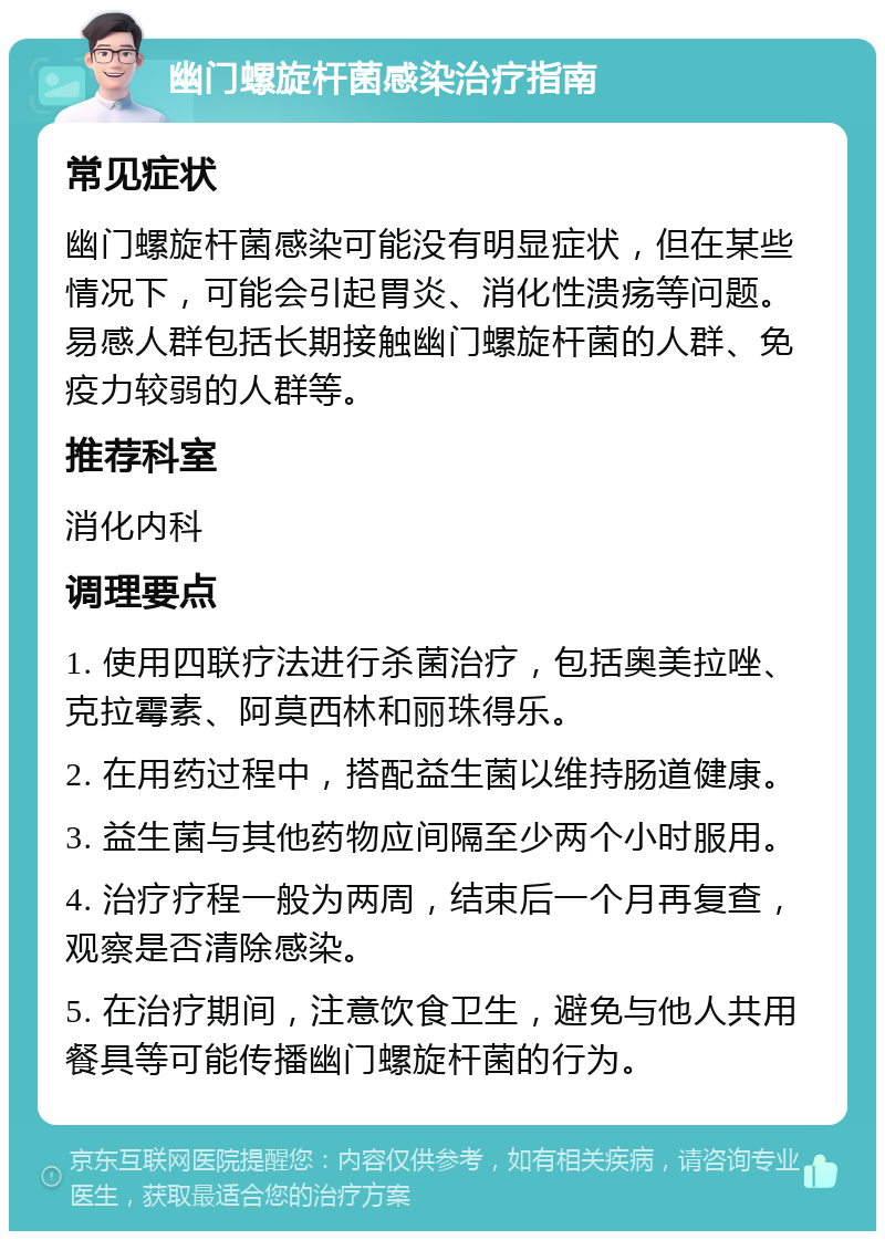 幽门螺旋杆菌感染治疗指南 常见症状 幽门螺旋杆菌感染可能没有明显症状，但在某些情况下，可能会引起胃炎、消化性溃疡等问题。易感人群包括长期接触幽门螺旋杆菌的人群、免疫力较弱的人群等。 推荐科室 消化内科 调理要点 1. 使用四联疗法进行杀菌治疗，包括奥美拉唑、克拉霉素、阿莫西林和丽珠得乐。 2. 在用药过程中，搭配益生菌以维持肠道健康。 3. 益生菌与其他药物应间隔至少两个小时服用。 4. 治疗疗程一般为两周，结束后一个月再复查，观察是否清除感染。 5. 在治疗期间，注意饮食卫生，避免与他人共用餐具等可能传播幽门螺旋杆菌的行为。