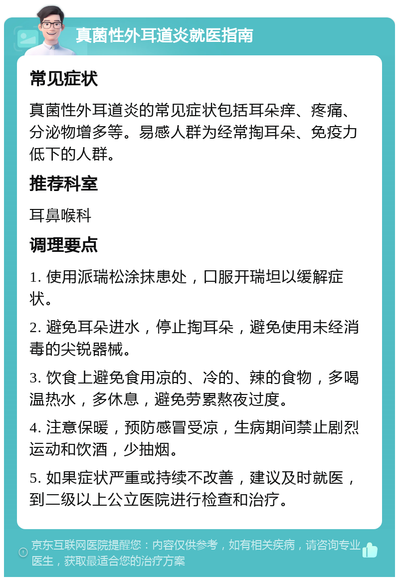 真菌性外耳道炎就医指南 常见症状 真菌性外耳道炎的常见症状包括耳朵痒、疼痛、分泌物增多等。易感人群为经常掏耳朵、免疫力低下的人群。 推荐科室 耳鼻喉科 调理要点 1. 使用派瑞松涂抹患处，口服开瑞坦以缓解症状。 2. 避免耳朵进水，停止掏耳朵，避免使用未经消毒的尖锐器械。 3. 饮食上避免食用凉的、冷的、辣的食物，多喝温热水，多休息，避免劳累熬夜过度。 4. 注意保暖，预防感冒受凉，生病期间禁止剧烈运动和饮酒，少抽烟。 5. 如果症状严重或持续不改善，建议及时就医，到二级以上公立医院进行检查和治疗。