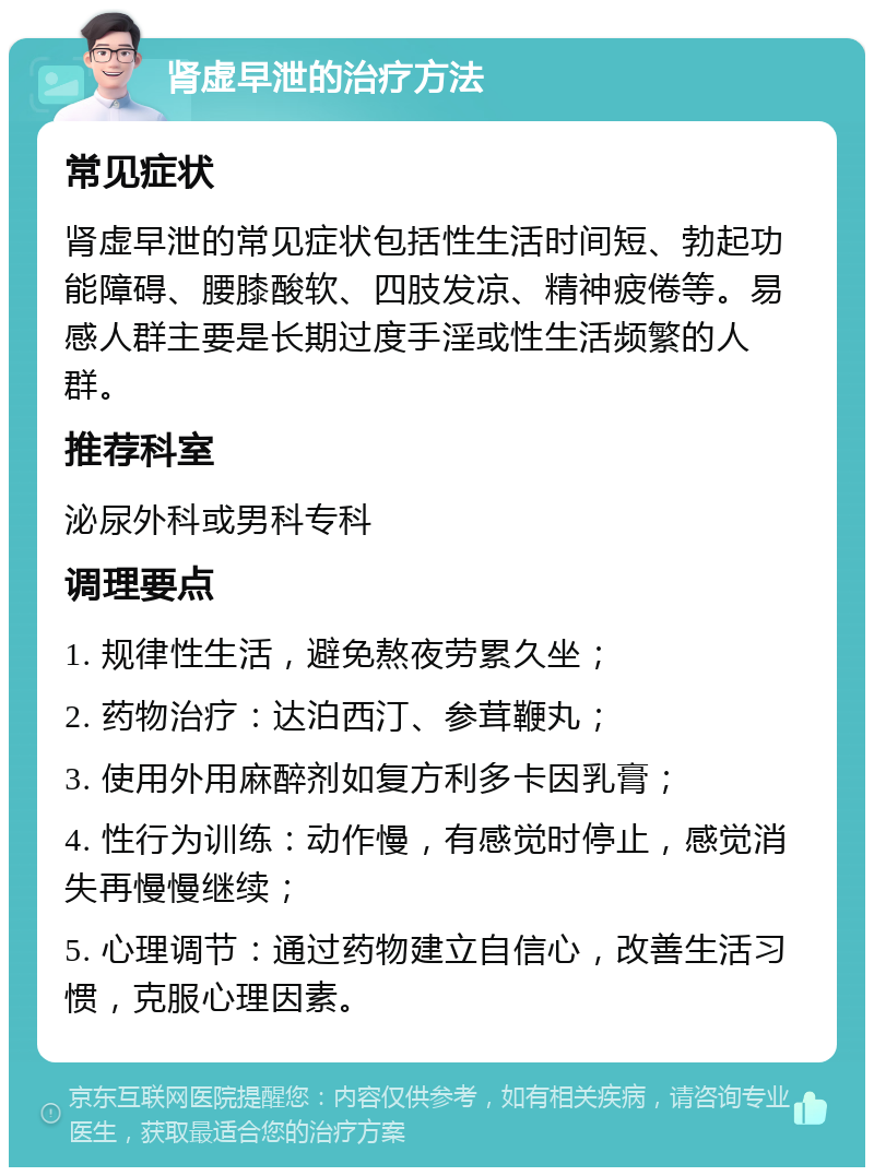 肾虚早泄的治疗方法 常见症状 肾虚早泄的常见症状包括性生活时间短、勃起功能障碍、腰膝酸软、四肢发凉、精神疲倦等。易感人群主要是长期过度手淫或性生活频繁的人群。 推荐科室 泌尿外科或男科专科 调理要点 1. 规律性生活，避免熬夜劳累久坐； 2. 药物治疗：达泊西汀、参茸鞭丸； 3. 使用外用麻醉剂如复方利多卡因乳膏； 4. 性行为训练：动作慢，有感觉时停止，感觉消失再慢慢继续； 5. 心理调节：通过药物建立自信心，改善生活习惯，克服心理因素。