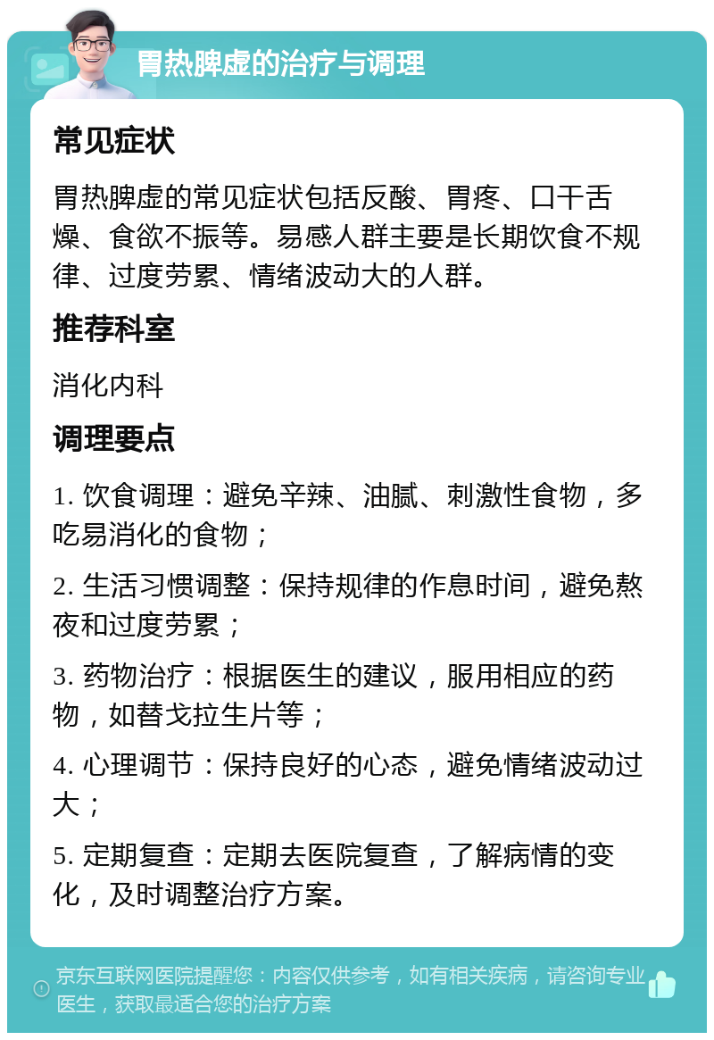 胃热脾虚的治疗与调理 常见症状 胃热脾虚的常见症状包括反酸、胃疼、口干舌燥、食欲不振等。易感人群主要是长期饮食不规律、过度劳累、情绪波动大的人群。 推荐科室 消化内科 调理要点 1. 饮食调理：避免辛辣、油腻、刺激性食物，多吃易消化的食物； 2. 生活习惯调整：保持规律的作息时间，避免熬夜和过度劳累； 3. 药物治疗：根据医生的建议，服用相应的药物，如替戈拉生片等； 4. 心理调节：保持良好的心态，避免情绪波动过大； 5. 定期复查：定期去医院复查，了解病情的变化，及时调整治疗方案。