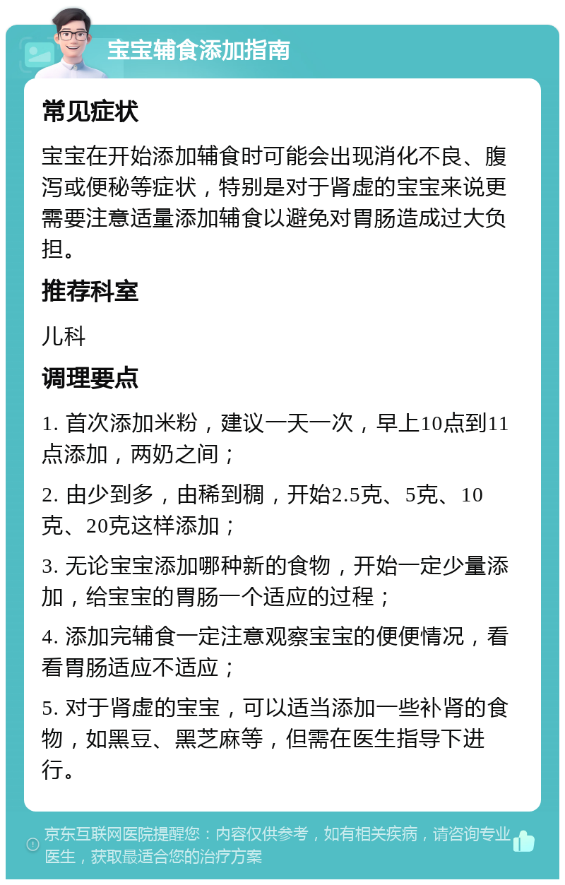 宝宝辅食添加指南 常见症状 宝宝在开始添加辅食时可能会出现消化不良、腹泻或便秘等症状，特别是对于肾虚的宝宝来说更需要注意适量添加辅食以避免对胃肠造成过大负担。 推荐科室 儿科 调理要点 1. 首次添加米粉，建议一天一次，早上10点到11点添加，两奶之间； 2. 由少到多，由稀到稠，开始2.5克、5克、10克、20克这样添加； 3. 无论宝宝添加哪种新的食物，开始一定少量添加，给宝宝的胃肠一个适应的过程； 4. 添加完辅食一定注意观察宝宝的便便情况，看看胃肠适应不适应； 5. 对于肾虚的宝宝，可以适当添加一些补肾的食物，如黑豆、黑芝麻等，但需在医生指导下进行。