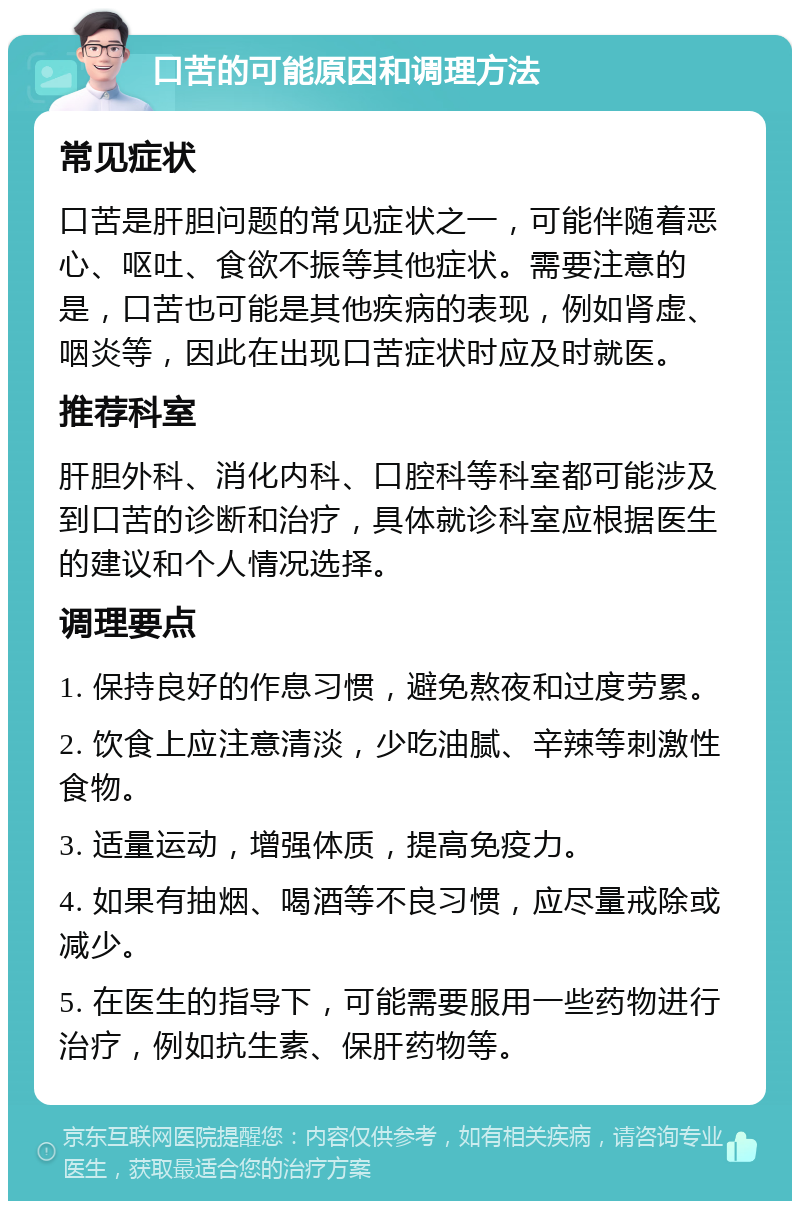 口苦的可能原因和调理方法 常见症状 口苦是肝胆问题的常见症状之一，可能伴随着恶心、呕吐、食欲不振等其他症状。需要注意的是，口苦也可能是其他疾病的表现，例如肾虚、咽炎等，因此在出现口苦症状时应及时就医。 推荐科室 肝胆外科、消化内科、口腔科等科室都可能涉及到口苦的诊断和治疗，具体就诊科室应根据医生的建议和个人情况选择。 调理要点 1. 保持良好的作息习惯，避免熬夜和过度劳累。 2. 饮食上应注意清淡，少吃油腻、辛辣等刺激性食物。 3. 适量运动，增强体质，提高免疫力。 4. 如果有抽烟、喝酒等不良习惯，应尽量戒除或减少。 5. 在医生的指导下，可能需要服用一些药物进行治疗，例如抗生素、保肝药物等。