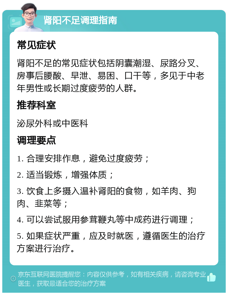 肾阳不足调理指南 常见症状 肾阳不足的常见症状包括阴囊潮湿、尿路分叉、房事后腰酸、早泄、易困、口干等，多见于中老年男性或长期过度疲劳的人群。 推荐科室 泌尿外科或中医科 调理要点 1. 合理安排作息，避免过度疲劳； 2. 适当锻炼，增强体质； 3. 饮食上多摄入温补肾阳的食物，如羊肉、狗肉、韭菜等； 4. 可以尝试服用参茸鞭丸等中成药进行调理； 5. 如果症状严重，应及时就医，遵循医生的治疗方案进行治疗。