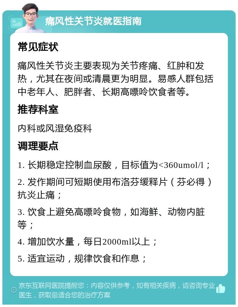 痛风性关节炎就医指南 常见症状 痛风性关节炎主要表现为关节疼痛、红肿和发热，尤其在夜间或清晨更为明显。易感人群包括中老年人、肥胖者、长期高嘌呤饮食者等。 推荐科室 内科或风湿免疫科 调理要点 1. 长期稳定控制血尿酸，目标值为<360umol/l； 2. 发作期间可短期使用布洛芬缓释片（芬必得）抗炎止痛； 3. 饮食上避免高嘌呤食物，如海鲜、动物内脏等； 4. 增加饮水量，每日2000ml以上； 5. 适宜运动，规律饮食和作息；