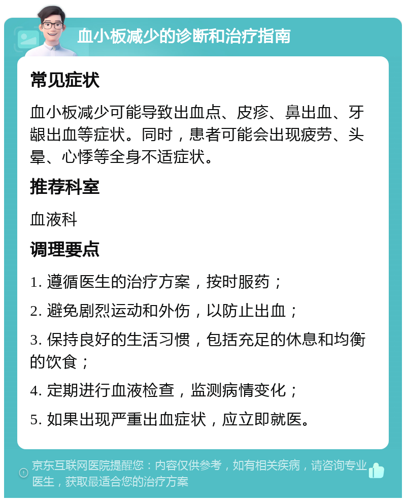 血小板减少的诊断和治疗指南 常见症状 血小板减少可能导致出血点、皮疹、鼻出血、牙龈出血等症状。同时，患者可能会出现疲劳、头晕、心悸等全身不适症状。 推荐科室 血液科 调理要点 1. 遵循医生的治疗方案，按时服药； 2. 避免剧烈运动和外伤，以防止出血； 3. 保持良好的生活习惯，包括充足的休息和均衡的饮食； 4. 定期进行血液检查，监测病情变化； 5. 如果出现严重出血症状，应立即就医。