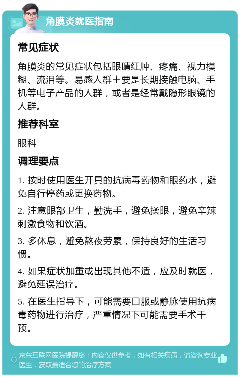 角膜炎就医指南 常见症状 角膜炎的常见症状包括眼睛红肿、疼痛、视力模糊、流泪等。易感人群主要是长期接触电脑、手机等电子产品的人群，或者是经常戴隐形眼镜的人群。 推荐科室 眼科 调理要点 1. 按时使用医生开具的抗病毒药物和眼药水，避免自行停药或更换药物。 2. 注意眼部卫生，勤洗手，避免揉眼，避免辛辣刺激食物和饮酒。 3. 多休息，避免熬夜劳累，保持良好的生活习惯。 4. 如果症状加重或出现其他不适，应及时就医，避免延误治疗。 5. 在医生指导下，可能需要口服或静脉使用抗病毒药物进行治疗，严重情况下可能需要手术干预。