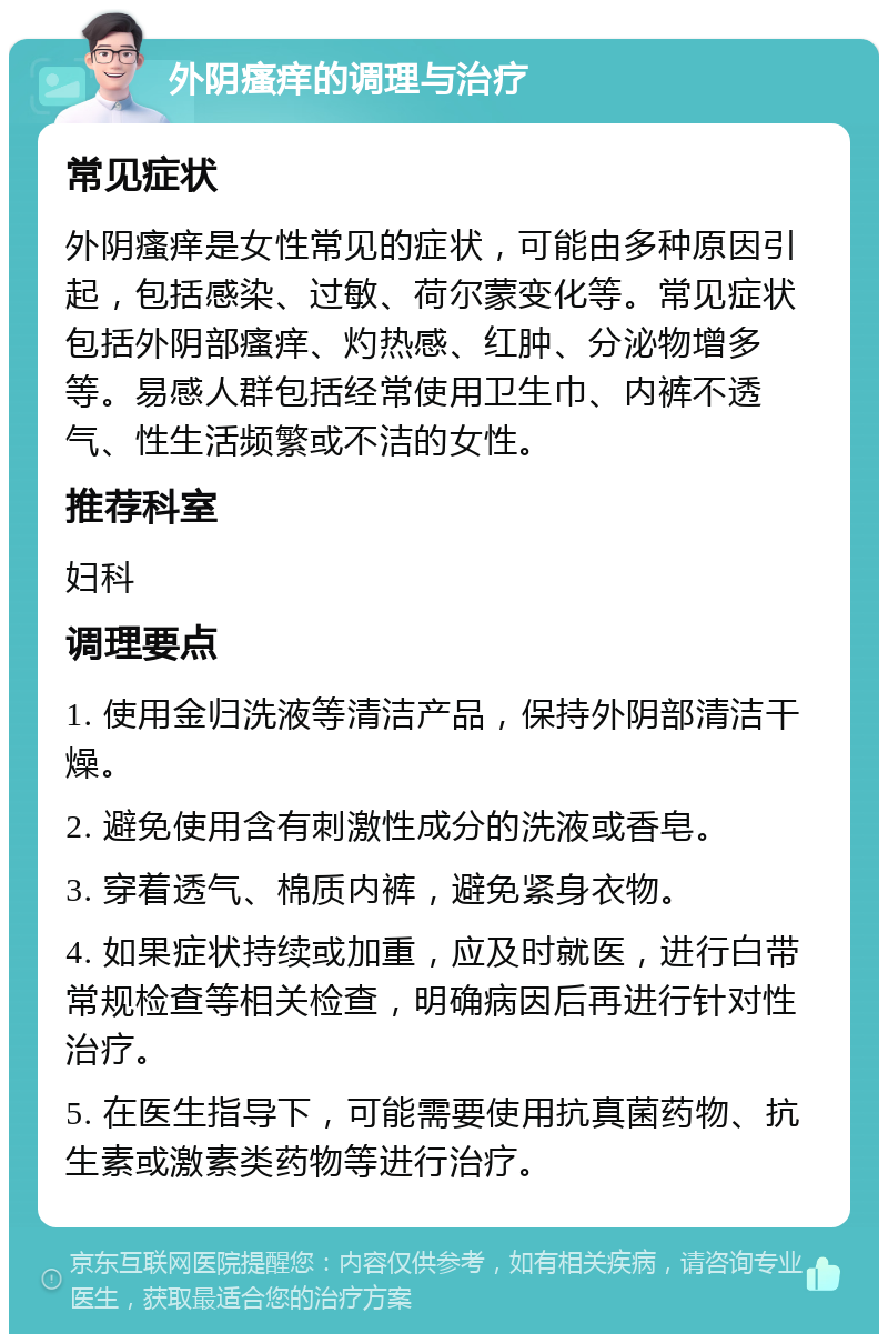 外阴瘙痒的调理与治疗 常见症状 外阴瘙痒是女性常见的症状，可能由多种原因引起，包括感染、过敏、荷尔蒙变化等。常见症状包括外阴部瘙痒、灼热感、红肿、分泌物增多等。易感人群包括经常使用卫生巾、内裤不透气、性生活频繁或不洁的女性。 推荐科室 妇科 调理要点 1. 使用金归洗液等清洁产品，保持外阴部清洁干燥。 2. 避免使用含有刺激性成分的洗液或香皂。 3. 穿着透气、棉质内裤，避免紧身衣物。 4. 如果症状持续或加重，应及时就医，进行白带常规检查等相关检查，明确病因后再进行针对性治疗。 5. 在医生指导下，可能需要使用抗真菌药物、抗生素或激素类药物等进行治疗。