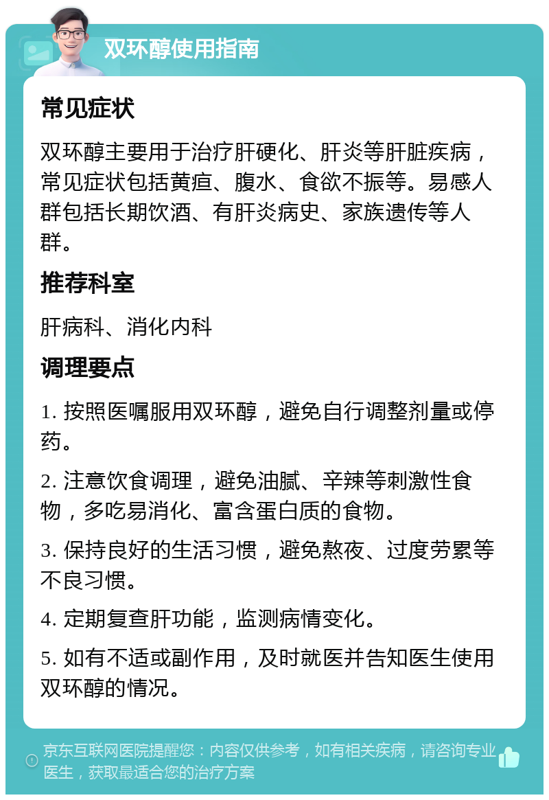 双环醇使用指南 常见症状 双环醇主要用于治疗肝硬化、肝炎等肝脏疾病，常见症状包括黄疸、腹水、食欲不振等。易感人群包括长期饮酒、有肝炎病史、家族遗传等人群。 推荐科室 肝病科、消化内科 调理要点 1. 按照医嘱服用双环醇，避免自行调整剂量或停药。 2. 注意饮食调理，避免油腻、辛辣等刺激性食物，多吃易消化、富含蛋白质的食物。 3. 保持良好的生活习惯，避免熬夜、过度劳累等不良习惯。 4. 定期复查肝功能，监测病情变化。 5. 如有不适或副作用，及时就医并告知医生使用双环醇的情况。