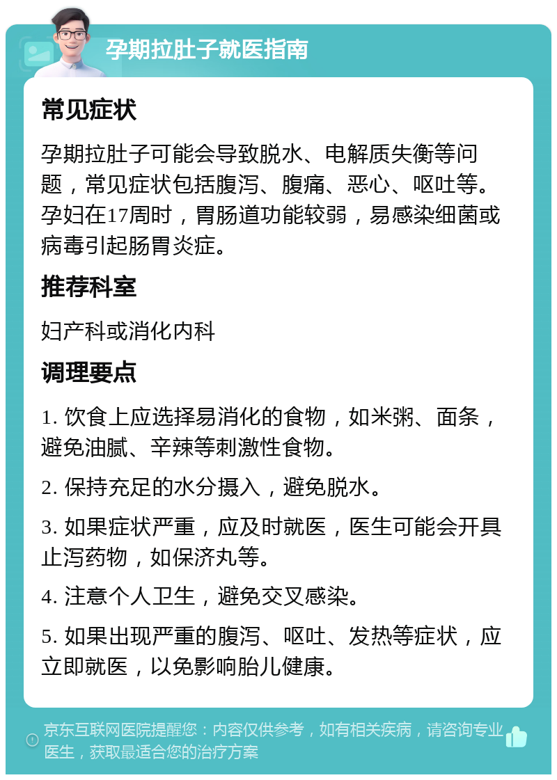 孕期拉肚子就医指南 常见症状 孕期拉肚子可能会导致脱水、电解质失衡等问题，常见症状包括腹泻、腹痛、恶心、呕吐等。孕妇在17周时，胃肠道功能较弱，易感染细菌或病毒引起肠胃炎症。 推荐科室 妇产科或消化内科 调理要点 1. 饮食上应选择易消化的食物，如米粥、面条，避免油腻、辛辣等刺激性食物。 2. 保持充足的水分摄入，避免脱水。 3. 如果症状严重，应及时就医，医生可能会开具止泻药物，如保济丸等。 4. 注意个人卫生，避免交叉感染。 5. 如果出现严重的腹泻、呕吐、发热等症状，应立即就医，以免影响胎儿健康。