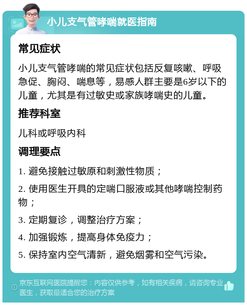 小儿支气管哮喘就医指南 常见症状 小儿支气管哮喘的常见症状包括反复咳嗽、呼吸急促、胸闷、喘息等，易感人群主要是6岁以下的儿童，尤其是有过敏史或家族哮喘史的儿童。 推荐科室 儿科或呼吸内科 调理要点 1. 避免接触过敏原和刺激性物质； 2. 使用医生开具的定喘口服液或其他哮喘控制药物； 3. 定期复诊，调整治疗方案； 4. 加强锻炼，提高身体免疫力； 5. 保持室内空气清新，避免烟雾和空气污染。