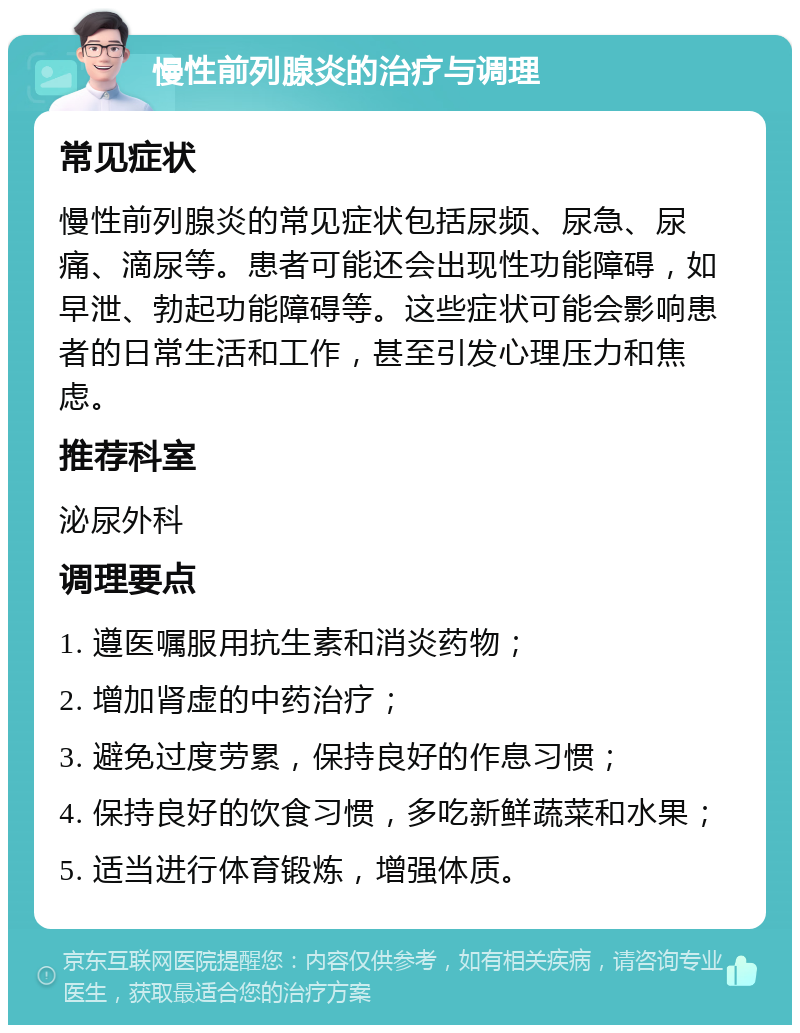 慢性前列腺炎的治疗与调理 常见症状 慢性前列腺炎的常见症状包括尿频、尿急、尿痛、滴尿等。患者可能还会出现性功能障碍，如早泄、勃起功能障碍等。这些症状可能会影响患者的日常生活和工作，甚至引发心理压力和焦虑。 推荐科室 泌尿外科 调理要点 1. 遵医嘱服用抗生素和消炎药物； 2. 增加肾虚的中药治疗； 3. 避免过度劳累，保持良好的作息习惯； 4. 保持良好的饮食习惯，多吃新鲜蔬菜和水果； 5. 适当进行体育锻炼，增强体质。