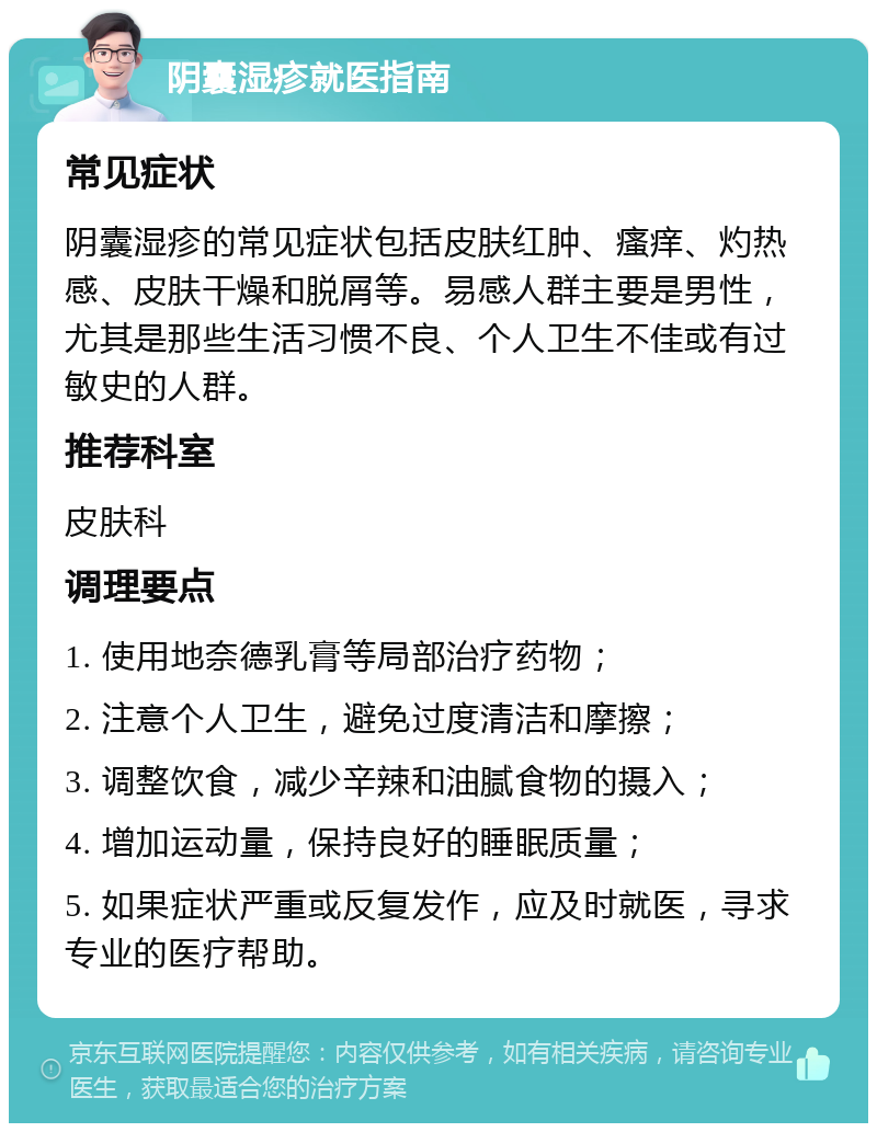 阴囊湿疹就医指南 常见症状 阴囊湿疹的常见症状包括皮肤红肿、瘙痒、灼热感、皮肤干燥和脱屑等。易感人群主要是男性，尤其是那些生活习惯不良、个人卫生不佳或有过敏史的人群。 推荐科室 皮肤科 调理要点 1. 使用地奈德乳膏等局部治疗药物； 2. 注意个人卫生，避免过度清洁和摩擦； 3. 调整饮食，减少辛辣和油腻食物的摄入； 4. 增加运动量，保持良好的睡眠质量； 5. 如果症状严重或反复发作，应及时就医，寻求专业的医疗帮助。