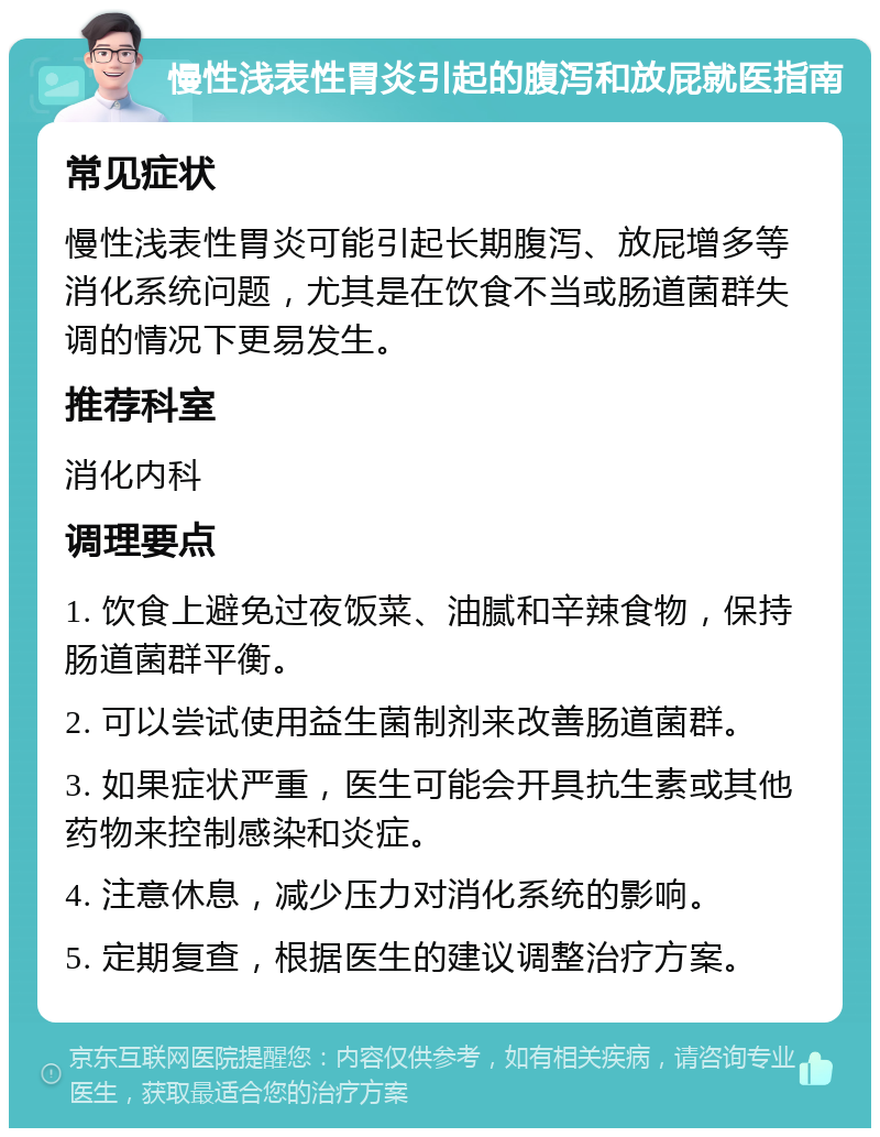 慢性浅表性胃炎引起的腹泻和放屁就医指南 常见症状 慢性浅表性胃炎可能引起长期腹泻、放屁增多等消化系统问题，尤其是在饮食不当或肠道菌群失调的情况下更易发生。 推荐科室 消化内科 调理要点 1. 饮食上避免过夜饭菜、油腻和辛辣食物，保持肠道菌群平衡。 2. 可以尝试使用益生菌制剂来改善肠道菌群。 3. 如果症状严重，医生可能会开具抗生素或其他药物来控制感染和炎症。 4. 注意休息，减少压力对消化系统的影响。 5. 定期复查，根据医生的建议调整治疗方案。