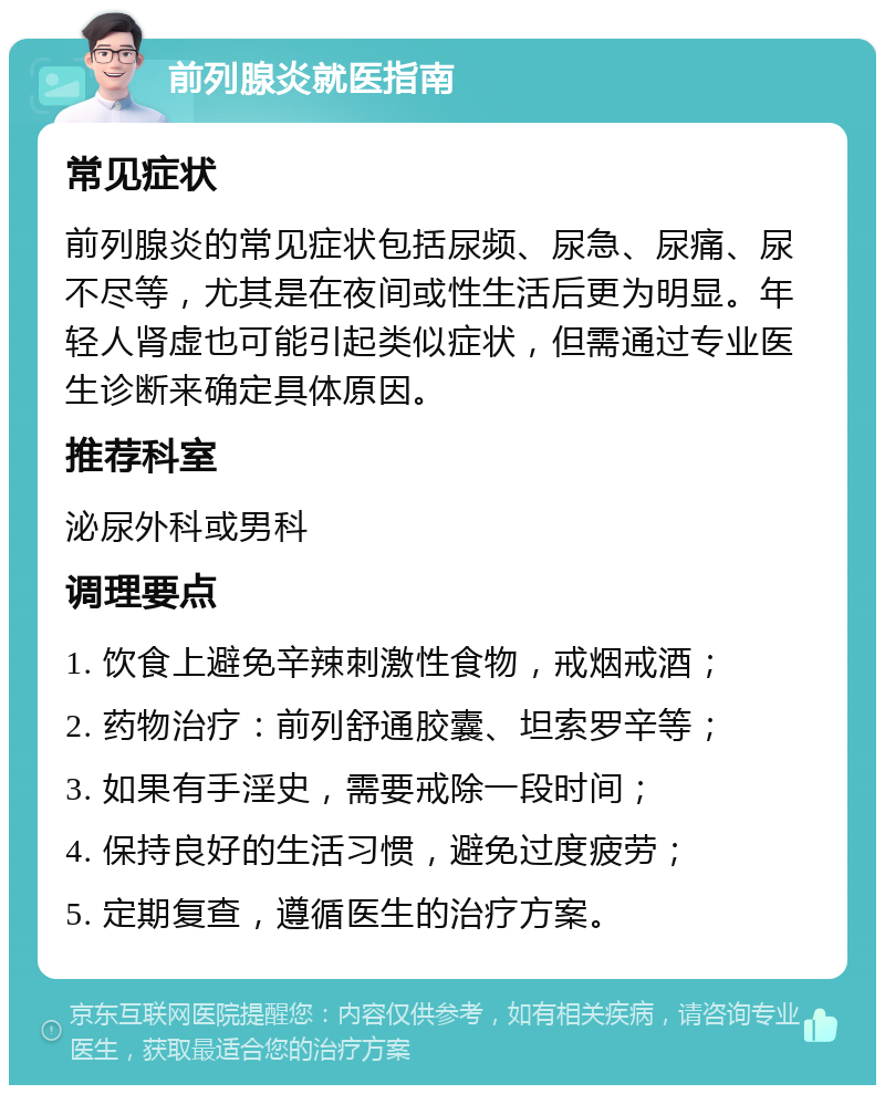 前列腺炎就医指南 常见症状 前列腺炎的常见症状包括尿频、尿急、尿痛、尿不尽等，尤其是在夜间或性生活后更为明显。年轻人肾虚也可能引起类似症状，但需通过专业医生诊断来确定具体原因。 推荐科室 泌尿外科或男科 调理要点 1. 饮食上避免辛辣刺激性食物，戒烟戒酒； 2. 药物治疗：前列舒通胶囊、坦索罗辛等； 3. 如果有手淫史，需要戒除一段时间； 4. 保持良好的生活习惯，避免过度疲劳； 5. 定期复查，遵循医生的治疗方案。