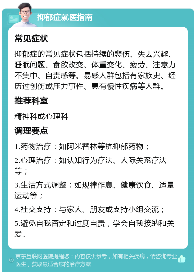 抑郁症就医指南 常见症状 抑郁症的常见症状包括持续的悲伤、失去兴趣、睡眠问题、食欲改变、体重变化、疲劳、注意力不集中、自责感等。易感人群包括有家族史、经历过创伤或压力事件、患有慢性疾病等人群。 推荐科室 精神科或心理科 调理要点 1.药物治疗：如阿米替林等抗抑郁药物； 2.心理治疗：如认知行为疗法、人际关系疗法等； 3.生活方式调整：如规律作息、健康饮食、适量运动等； 4.社交支持：与家人、朋友或支持小组交流； 5.避免自我否定和过度自责，学会自我接纳和关爱。