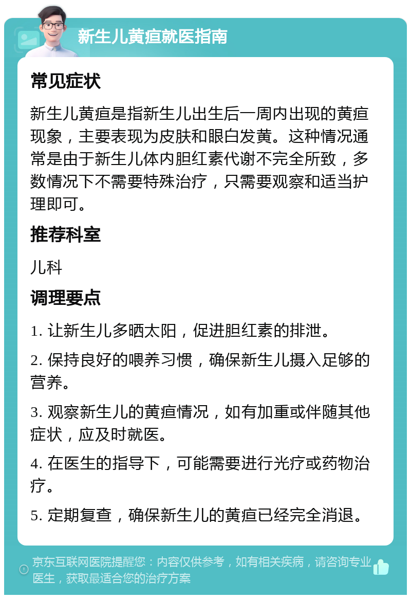 新生儿黄疸就医指南 常见症状 新生儿黄疸是指新生儿出生后一周内出现的黄疸现象，主要表现为皮肤和眼白发黄。这种情况通常是由于新生儿体内胆红素代谢不完全所致，多数情况下不需要特殊治疗，只需要观察和适当护理即可。 推荐科室 儿科 调理要点 1. 让新生儿多晒太阳，促进胆红素的排泄。 2. 保持良好的喂养习惯，确保新生儿摄入足够的营养。 3. 观察新生儿的黄疸情况，如有加重或伴随其他症状，应及时就医。 4. 在医生的指导下，可能需要进行光疗或药物治疗。 5. 定期复查，确保新生儿的黄疸已经完全消退。