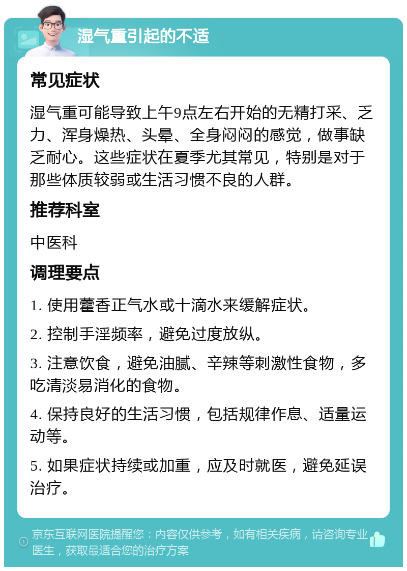 湿气重引起的不适 常见症状 湿气重可能导致上午9点左右开始的无精打采、乏力、浑身燥热、头晕、全身闷闷的感觉，做事缺乏耐心。这些症状在夏季尤其常见，特别是对于那些体质较弱或生活习惯不良的人群。 推荐科室 中医科 调理要点 1. 使用藿香正气水或十滴水来缓解症状。 2. 控制手淫频率，避免过度放纵。 3. 注意饮食，避免油腻、辛辣等刺激性食物，多吃清淡易消化的食物。 4. 保持良好的生活习惯，包括规律作息、适量运动等。 5. 如果症状持续或加重，应及时就医，避免延误治疗。