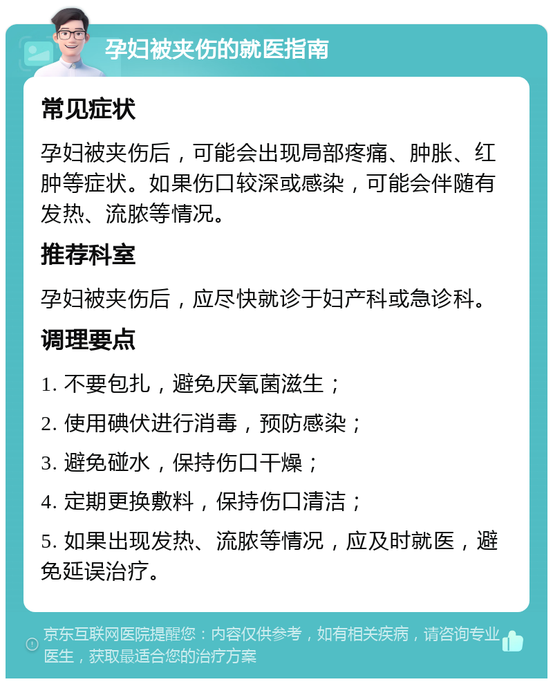 孕妇被夹伤的就医指南 常见症状 孕妇被夹伤后，可能会出现局部疼痛、肿胀、红肿等症状。如果伤口较深或感染，可能会伴随有发热、流脓等情况。 推荐科室 孕妇被夹伤后，应尽快就诊于妇产科或急诊科。 调理要点 1. 不要包扎，避免厌氧菌滋生； 2. 使用碘伏进行消毒，预防感染； 3. 避免碰水，保持伤口干燥； 4. 定期更换敷料，保持伤口清洁； 5. 如果出现发热、流脓等情况，应及时就医，避免延误治疗。