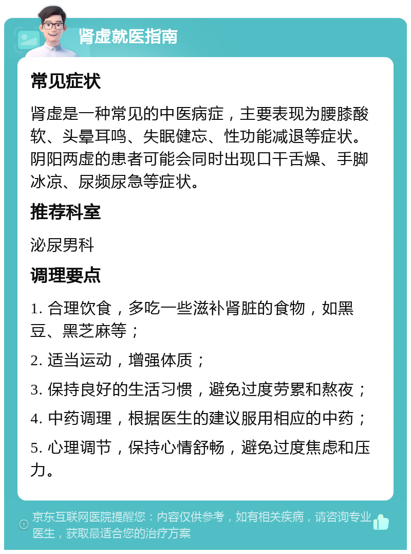 肾虚就医指南 常见症状 肾虚是一种常见的中医病症，主要表现为腰膝酸软、头晕耳鸣、失眠健忘、性功能减退等症状。阴阳两虚的患者可能会同时出现口干舌燥、手脚冰凉、尿频尿急等症状。 推荐科室 泌尿男科 调理要点 1. 合理饮食，多吃一些滋补肾脏的食物，如黑豆、黑芝麻等； 2. 适当运动，增强体质； 3. 保持良好的生活习惯，避免过度劳累和熬夜； 4. 中药调理，根据医生的建议服用相应的中药； 5. 心理调节，保持心情舒畅，避免过度焦虑和压力。